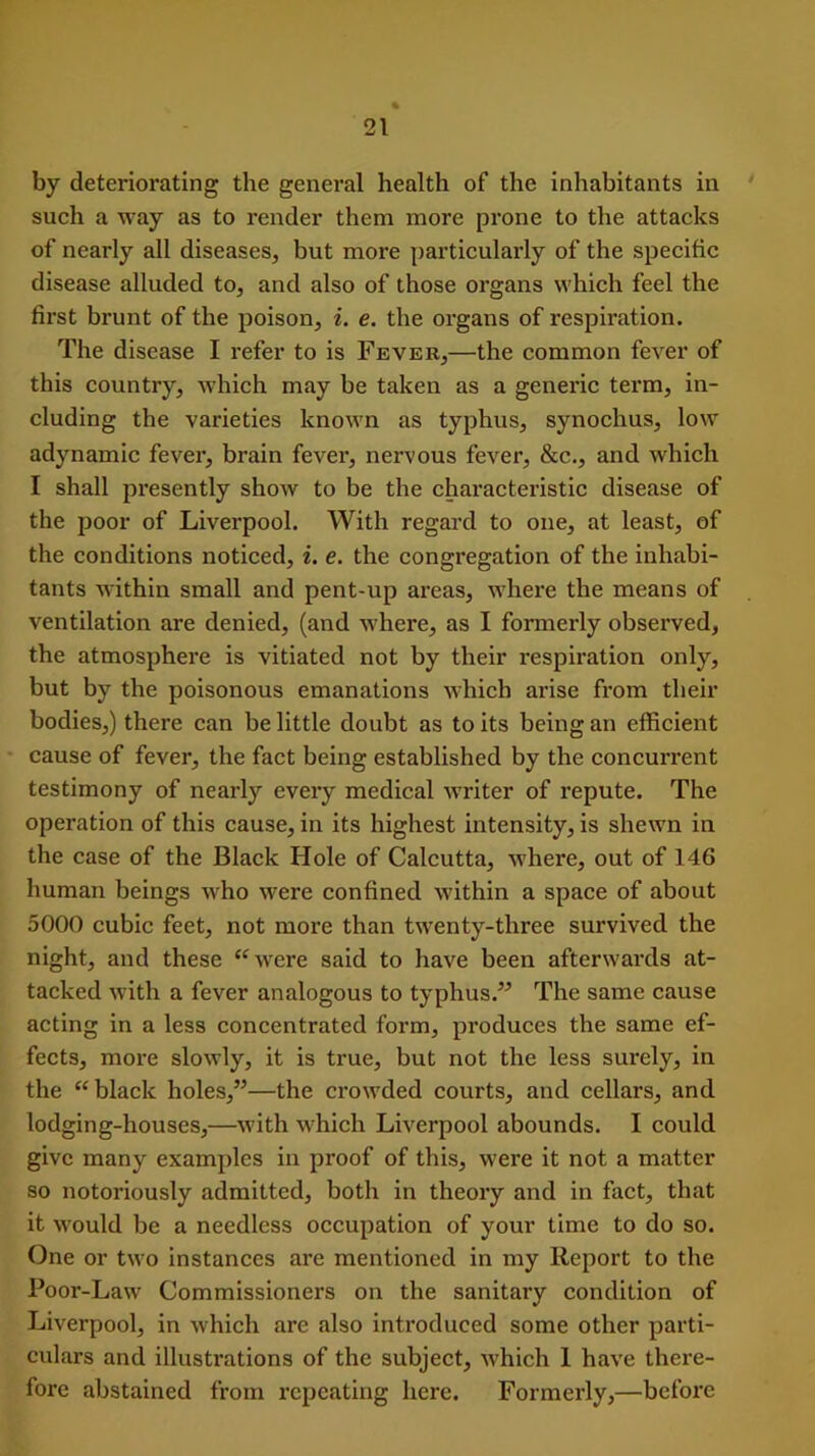 by deteriorating the general health of the inhabitants in such a way as to render them more prone to the attacks of nearly all diseases, but more particularly of the specific disease alluded to, and also of those organs which feel the first brunt of the poison, i. e. the organs of respiration. The disease I refer to is Fever,—the common fever of this country, which may be taken as a generic term, in- cluding the varieties known as typhus, synochus, low adynamic fever, brain fever, nervous fever, &c., and which I shall presently show to be the characteristic disease of the poor of Liverpool. With regard to one, at least, of the conditions noticed, i. e. the congregation of the inhabi- tants within small and pent-up areas, where the means of ventilation are denied, (and where, as I formerly observed, the atmosphere is vitiated not by their respiration only, but by the poisonous emanations which arise from their bodies,) there can be little doubt as to its being an efficient cause of fever, the fact being established by the concurrent testimony of nearly every medical writer of repute. The operation of this cause, in its highest intensity, is shewn in the case of the Black Hole of Calcutta, where, out of 146 human beings who were confined within a space of about 5000 cubic feet, not more than twenty-three survived the night, and these “were said to have been afterwards at- tacked with a fever analogous to typhus.” The same cause acting in a less concentrated form, produces the same ef- fects, more slowly, it is true, but not the less surely, in the “black holes,”—the crowded courts, and cellars, and lodging-houses,—with which Liverpool abounds. I could give many examples in proof of this, were it not a matter so notoriously admitted, both in theory and in fact, that it would be a needless occupation of your time to do so. One or two instances are mentioned in my Report to the Poor-Law Commissioners on the sanitary condition of Liverpool, in which are also introduced some other parti- culars and illustrations of the subject, which 1 have there- fore abstained from repeating here. Formerly,—before