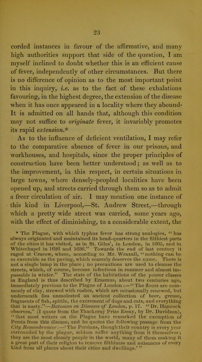 corded instances in favour of the affirmative, and many high authorities support that side of the question, I am myself inclined to doubt whether this is an efficient cause of fever, independently of other circumstances. But there is no difference of opinion as to the most important point in this inquiry, i.e. as to the fact of these exhalations favouring, in the highest degree, the extension of the disease when it has once appeared in a locality where they abound* It is admitted on all hands that, although this condition may not suffice to originate fever, it invariably promotes its rapid extension.* As to the influence of deficient ventilation, I may refer to the comparative absence of fever in our prisons, and workhouses, and hospitals, since the proper principles of construction have been better understood; as well as to the improvement, in this respect, in certain situations in large towns, where densely-peopled localities have been opened up, and streets carried through them so as to admit a freer circulation of air. I may mention one instance of this kind in Liverpool,—St. Andrew Street,—through which a pretty wide street was carried, some years ago, with the effect of diminishing, to a considerable extent, the * The Plague, with which typhus fever has strong analogies, “ lias always originated and maintained its head-quarters in the filthiest parts of the cities it has visited, as in St. Giles’, in London, in 1GG5, and in Whitechapel in 1626 and 1636.” Towards the end of last century it raged at Cracow, where, according to Mr. Wraxall, “ nothing can he so execrable as the paving, which scarcely deserves the name. There is not a single lamp in the place ; no precautions are used to cleanse the streets, which, of course, become infectious in summer and almost im- passable in winter.” The state of the habitations of the poorer classes in England is thus described by Erasmus, about two centuries ago, immediately previous to the Plague of London :—“ The floors are com- monly of clay, strewed with rushes, which are occasionally renewed, but underneath lies unmolested an ancient collection of beer, grease, fragments of fish, spittle, the excrement of dogs and cats, and everything that is nasty.”—Bateman on Diseases of London, p. 17. “Dr. Hancock observes,” (I quote from the Thackeray Prize Essay, by Dr. Davidson), “that most writers on the Plague have remarked the exemption of Persia from this disease, and he quotes the following passage from the City Remembrancer:—‘The Persians, though their country is every year surrounded by the plague, seldom suffer anything from it themselves; they are the most cleanly people in the world, many of them making it a great part of their religion to remove filthiness and nuisances of every kind from all places about their cities and dwellings.’ ”