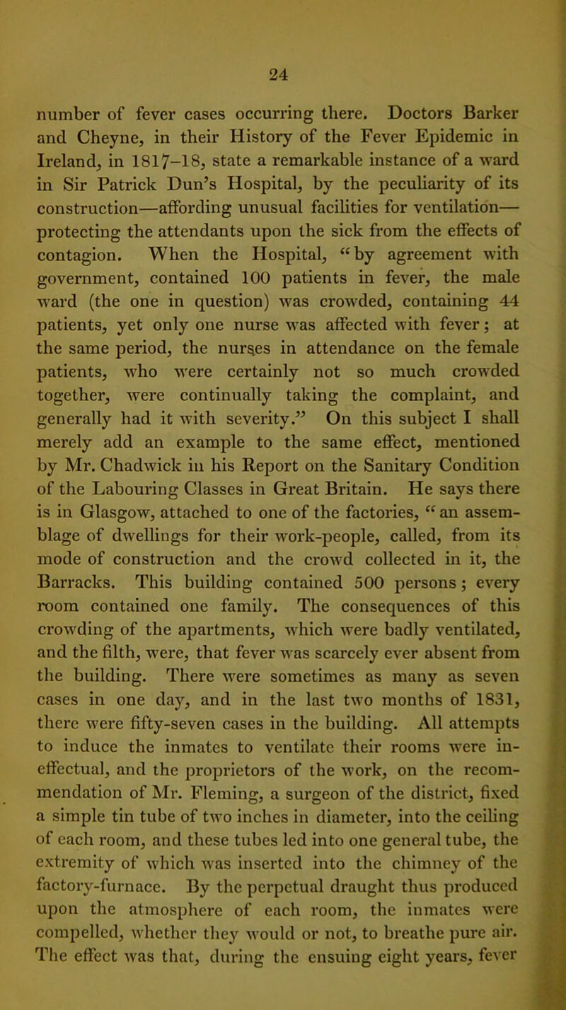 number of fever cases occurring there. Doctors Barker and Cheyne, in their History of the Fever Epidemic in Ireland^ in 1817-18, state a remarkable instance of a ward in Sir Patrick Dun’s Hospital, by the peculiarity of its construction—affording unusual facilities for ventilation— protecting the attendants upon the sick from the effects of contagion. When the Hospital, “by agreement with government, contained 100 patients in fever, the male ward (the one in question) was crowded, containing 44 patients, yet only one nurse was affected with fever; at the same period, the nurses in attendance on the female patients, who were certainly not so much crowded together, were continually taking the complaint, and generally had it with severity.” On this subject I shall merely add an example to the same effect, mentioned by Mr. Chadwick in his Report on the Sanitary Condition of the Labouring Classes in Great Britain. He says there is in Glasgow, attached to one of the factories, “ an assem- blage of dwellings for their work-people, called, from its mode of construction and the crowd collected in it, the Barracks. This building contained 500 persons; every room contained one family. The consequences of this crowding of the apartments, which were badly ventilated, and the filth, were, that fever was scarcely ever absent from the building. There were sometimes as many as seven cases in one day, and in the last two months of 1831, there were fifty-seven cases in the building. All attempts to induce the inmates to ventilate their rooms were in- effectual, and the proprietors of the work, on the recom- mendation of Mr. Fleming, a surgeon of the district, fixed a simple tin tube of two inches in diameter, into the ceiling of each room, and these tubes led into one general tube, the extremity of which was inserted into the chimney of the factory-furnace. By the perpetual draught thus produced upon the atmosphere of each room, the inmates were compelled, whether they would or not, to breathe pure air. The effect was that, during the ensuing eight years, fever