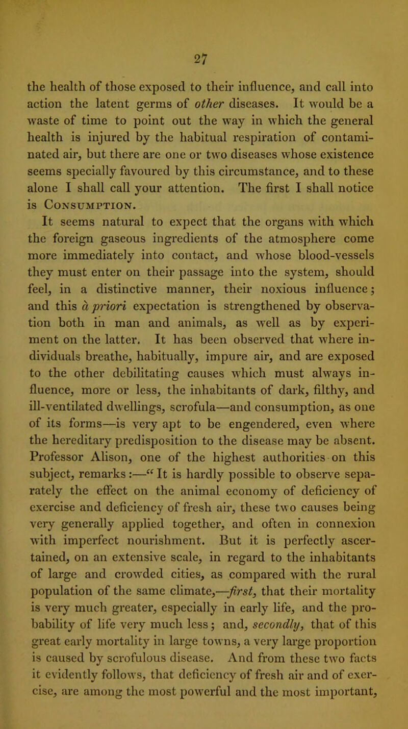 the health of those exposed to their influence, and call into action the latent germs of other diseases. It would be a Avaste of time to point out the Avay in which the general health is injured by the habitual respiration of contami- nated air, but there are one or tAvo diseases whose existence seems specially favoured by this circumstance, and to these alone I shall call your attention. The first I shall notice is Consumption. It seems natural to expect that the organs with which the foreign gaseous ingredients of the atmosphere come more immediately into contact, and whose blood-vessels they must enter on their passage into the system, should feel, in a distinctive manner, their noxious influence; and this a priori expectation is strengthened by observa- tion both in man and animals, as Avell as by experi- ment on the latter. It has been observed that where in- dividuals breathe, habitually, impure air, and are exposed to the other debilitating causes which must always in- fluence, more or less, the inhabitants of dark, filthy, and ill-ventilated dwellings, scrofula—and consumption, as one of its forms—is very apt to be engendered, even where the hereditary predisposition to the disease may be absent. Professor Alison, one of the highest authorities on this subject, remarks :—“ It is hardly possible to observe sepa- rately the effect on the animal economy of deficiency of exercise and deficiency of fresh air, these tAvo causes being very generally applied together, and often in connexion Avith imperfect nourishment. But it is perfectly ascer- tained, on an extensive scale, in regard to the inhabitants of large and croAvded cities, as compared Avith the rural population of the same climate,—first, that their mortality is very much greater, especially in early life, and the pro- bability of life very much less; and, secondly, that of this great early mortality in large toAvns, a very large proportion is caused by scrofulous disease. And from these tAvo facts it evidently follows, that deficiency of fresh air and of exer- cise, are among the most poAverful and the most important.
