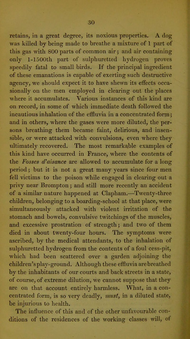 retains, in a great degree, its noxious properties. A dog was killed by being made to breathe a mixture of 1 part of this gas with 800 parts of common air; and air containing only l-1500th part of sulphuretted hydrogen proves speedily fatal to small birds. If the principal ingredient of these emanations is capable of exerting such destructive agency, we should expect it to have shewn its effects occa- sionally on the men employed in clearing out the places where it accumulates. Various instances of this kind are on record, in some of which immediate death followed the incautious inhalation of the effluvia in a concentrated form; and in others, where the gases were more diluted, the per- sons breathing them became faint, delirious, and insen- sible, or were attacked with convulsions, even where they ultimately recovered. The most remarkable examples of this kind have occurred in France, where the contents of the Fosses cl’aisance are allowed to accumulate for a long period; but it is not a great many years since four men fell victims to the poison while engaged in clearing out a privy near Brompton; and still more recently an accident of a similar nature happened at Clapham.—Twenty-three children, belonging to a boarding-school at that place, were simultaneously attacked with violent irritation of the stomach and bowels, convulsive twitchings of the muscles, and excessive prostration of strength; and two of them died in about twenty-four hours. The symptoms were ascribed, by the medical attendants, to the inhalation of sulphuretted hydrogen from the contents of a foul cess-pit, which had been scattered over a garden adjoining the children’s play-ground. Although these effluvia are breathed by the inhabitants of our courts and back streets in a state, of course, of extreme dilution, we cannot suppose that they are on that account entirely harmless. What, in a con- centrated form, is so very deadly, must, in a diluted state, be injurious to health. The influence of this and of the other unfavourable con- ditions of the residences of the working classes will, of