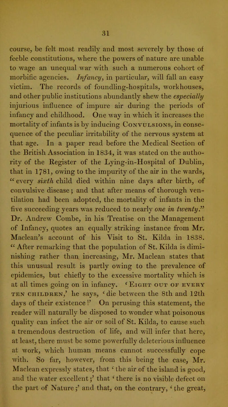 course, be felt most readily and most severely by those of feeble constitutions, where the powers of nature are unable to wage an unequal war with such a numerous cohort of morbific agencies. Infancy, in particular, will fall an easy victim. The records of foundling-hospitals, workhouses, and other public institutions abundantly shew the especially injurious influence of impure air during the periods of infancy and childhood. One way in which it increases the mortality of infants is by inducing Convulsions, in conse- quence of the peculiar irritability of the nervous system at that age. In a paper read before the Medical Section of the British Association in 1834, it was stated on the autho- rity of the Register of the Lying-in-Hospital of Dublin, that in 1781, owing to the impurity of the air in the wards, “ every sixth child died within nine days after birth, of convulsive disease; and that after means of thorough ven- tilation had been adopted, the mortality of infants in the five succeeding years was reduced to nearly one in twenty” Dr. Andrew' Combe, in his Treatise on the Management of Infancy, quotes an equally striking instance from Mr. Maclean’s account of his Visit to St. Kilda in 1838. <£ After remarking that the population of St. Kilda is dimi- nishing rather than increasing, Mr. Maclean states that this unusual result is partly owing to the prevalence of epidemics, but chiefly to the excessive mortality which is at all times going on in infancy. e Eight out of every ten children,’ lie says, ‘die between the 8th and 12th days of their existence !’ On perusing this statement, the reader will naturally be disposed to wonder what poisonous quality can infect the air or soil of St. Kilda, to cause such a tremendous destruction of life, and will infer that here, at least, there must be some powerfully deleterious influence at work, which human means cannot successfully cope with. So far, however, from this being the case, Mr. Maclean expressly states, that ‘ the air of the island is good, and the water excellent;’ that ‘ there is no visible defect on the part of Nature;’ and that, on the contrary, ‘ the great,