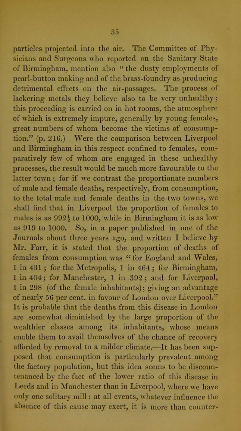 particles projected into the air. The Committee of Phy- sicians and Surgeons who reported on the Sanitary State of Birmingham, mention also “ the dusty employments of pearl-button making and of the brass-foundry as producing detrimental effects on the air-passages. The process of lackering metals they believe also to be very unhealthy; this proceeding is earned on in hot rooms, the atmosphere of which is extremely impure, generally by young females, great numbers of whom become the victims of consump- tion.” (p. 216.) Were the comparison between Liverpool and Birmingham in this respect confined to females, com- paratively few of whom are engaged in these unhealthy processes, the result would be much more favourable to the latter town; for if we contrast the proportionate numbers of male and female deaths, respectively, from consumption, to the total male and female deaths in the two towns, we shall find that in Liverpool the proportion of females to males is as 992^ to 1000, while in Birmingham it is as low as 919 to 1000. So, in a paper published in one of the Journals about three years ago, and written I believe by Mr. Farr, it is stated that the proportion of deaths of females from consumption was “for England and Wales, 1 in 431 ; for the Metropolis, 1 in 464; for Birmingham, 1 in 404; for Manchester, 1 in 392 ; and for Liverpool, 1 in 298 (of the female inhabitants); giving an advantage of nearly 56 per cent, in favour of London over Liverpool.” It is probable that the deaths from this disease in London are somewhat diminished by the large proportion of the wealthier classes among its inhabitants, whose means enable them to avail themselves of the chance of recovery afforded by removal to a milder climate.—It has been sup- posed that consumption is pax’ticularly prevalent among the factory population, but this idea seems to be discoun- tenanced by the fact of the lowrer ratio of this disease in Leeds and in Manchester than in Liverpool, where we have only one solitary mill: at all events, Avhatever influence the absence of this cause may exert, it is more than counter-