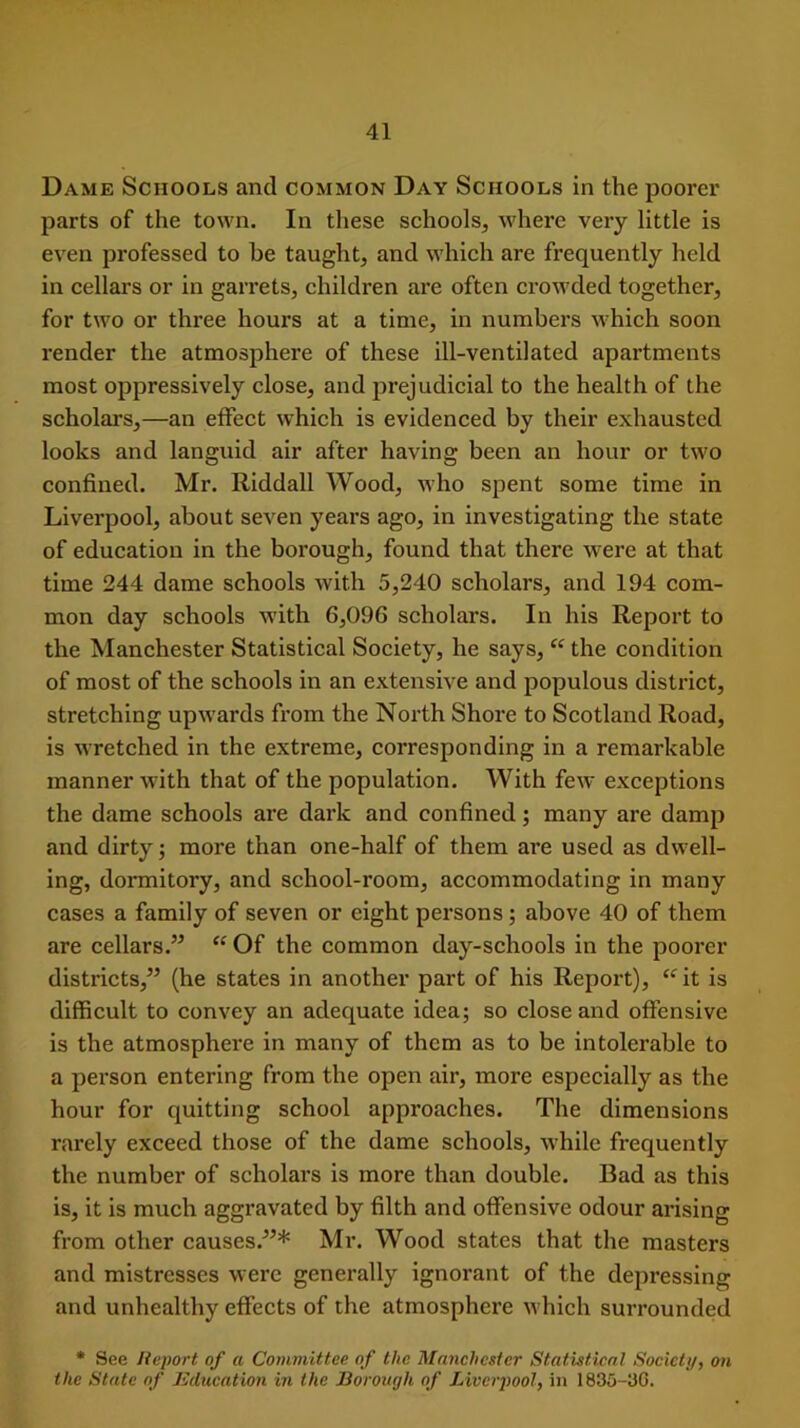 Dame Schools and common Day Schools in the poorer parts of the town. In these schools, where very little is even professed to be taught, and which are frequently held in cellars or in garrets, children are often crowded together, for two or three hours at a time, in numbers which soon render the atmosphere of these ill-ventilated apartments most oppressively close, and prejudicial to the health of the scholars,—an effect which is evidenced by their exhausted looks and languid air after having been an hour or tw'o confined. Mr. Riddall Wood, who spent some time in Liverpool, about seven years ago, in investigating the state of education in the borough, found that there were at that time 244 dame schools with 5,240 scholars, and 194 com- mon day schools with 6,096 scholars. In his Report to the Manchester Statistical Society, he says, “ the condition of most of the schools in an extensive and populous district, stretching upwards from the North Shore to Scotland Road, is wretched in the extreme, corresponding in a remarkable manner with that of the population. With few exceptions the dame schools are dark and confined; many are damp and dirty; more than one-half of them are used as dwell- ing, dormitory, and school-room, accommodating in many cases a family of seven or eight persons ; above 40 of them are cellars.” “ Of the common day-schools in the poorer districts,” (he states in another part of his Report), “it is difficult to convey an adequate idea; so close and offensive is the atmosphere in many of them as to be intolerable to a person entering from the open air, more especially as the hour for quitting school approaches. The dimensions rarely exceed those of the dame schools, while frequently the number of scholars is more than double. Bad as this is, it is much aggravated by filth and offensive odour arising from other causes.”* Mr. Wood states that the masters and mistresses were generally ignorant of the depressing and unhealthy effects of the atmosphere which surrounded * See Report of a Committee of the Manchester Statistical Society, on the State of Education in the Borough of Liverpool, in 1835-3G.
