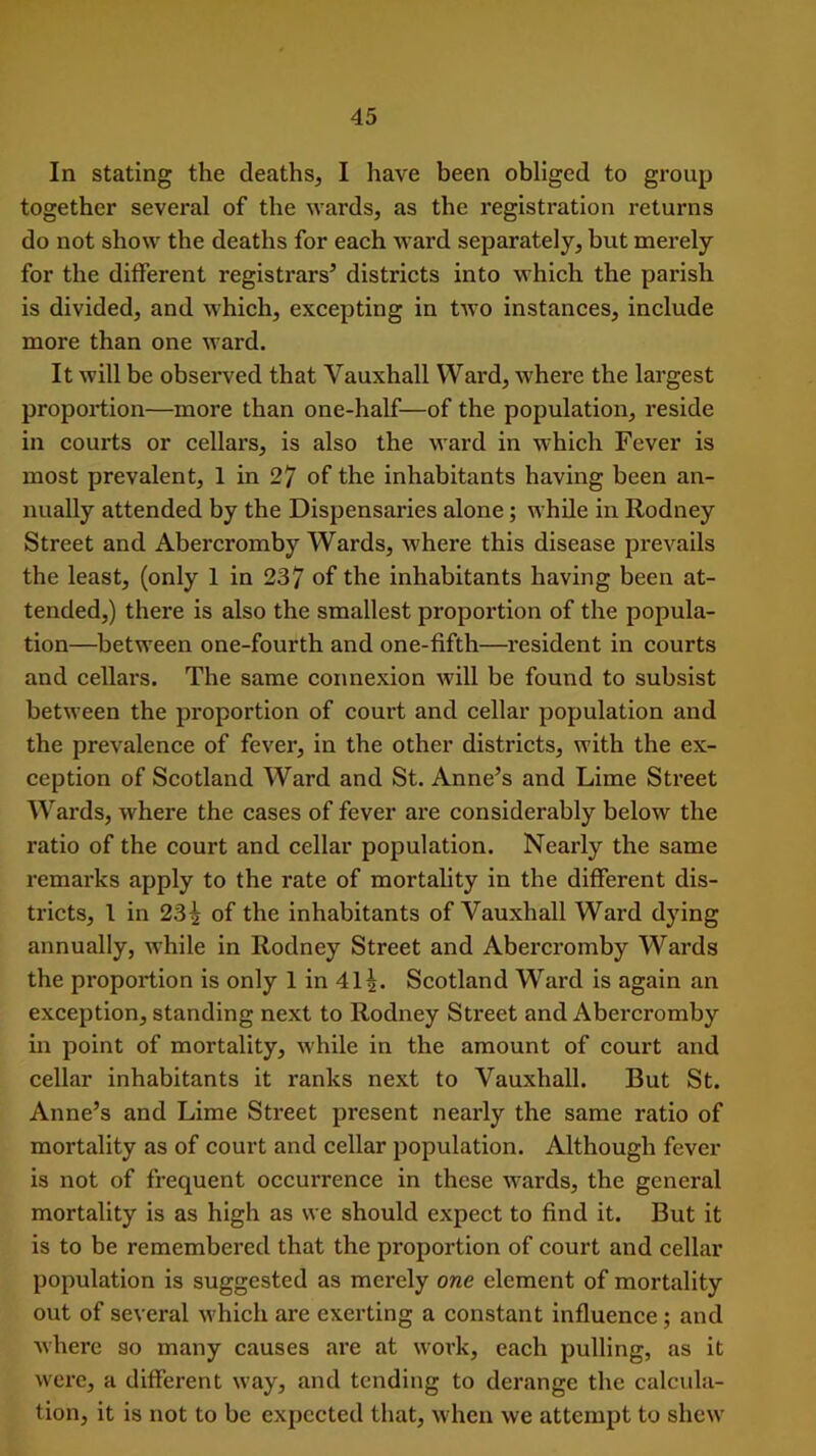 In stating the deaths, I have been obliged to group together several of the wards, as the registration returns do not show the deaths for each ward separately, but merely for the different registrars’ districts into which the parish is divided, and which, excepting in two instances, include more than one ward. It will be observed that Yauxhall Ward, where the largest proportion—more than one-half—of the population, reside in courts or cellars, is also the ward in which Fever is most prevalent, 1 in 27 of the inhabitants having been an- nually attended by the Dispensaries alone; while in Rodney Street and Abercromby Wards, where this disease prevails the least, (only 1 in 237 of the inhabitants having been at- tended,) there is also the smallest proportion of the popula- tion—between one-fourth and one-fifth—resident in courts and cellars. The same connexion will be found to subsist between the proportion of court and cellar population and the prevalence of fever, in the other districts, with the ex- ception of Scotland Ward and St. Anne’s and Lime Street Wards, where the cases of fever are considerably below the ratio of the court and cellar population. Nearly the same remarks apply to the rate of mortality in the different dis- tricts, 1 in 23^ of the inhabitants of Vauxhall Ward dying annually, while in Rodney Street and Abercromby Wards the proportion is only 1 in 41^. Scotland Ward is again an exception, standing next to Rodney Street and Abercromby in point of mortality, while in the amount of court and cellar inhabitants it ranks next to Vauxhall. But St. Anne’s and Lime Street present nearly the same ratio of mortality as of court and cellar population. Although fever is not of frequent occurrence in these wards, the general mortality is as high as we should expect to find it. But it is to be remembered that the proportion of court and cellar population is suggested as merely one element of mortality out of several which are exerting a constant influence; and where so many causes are at work, each pulling, as it were, a different way, and tending to derange the calcula- tion, it is not to be expected that, when we attempt to shew