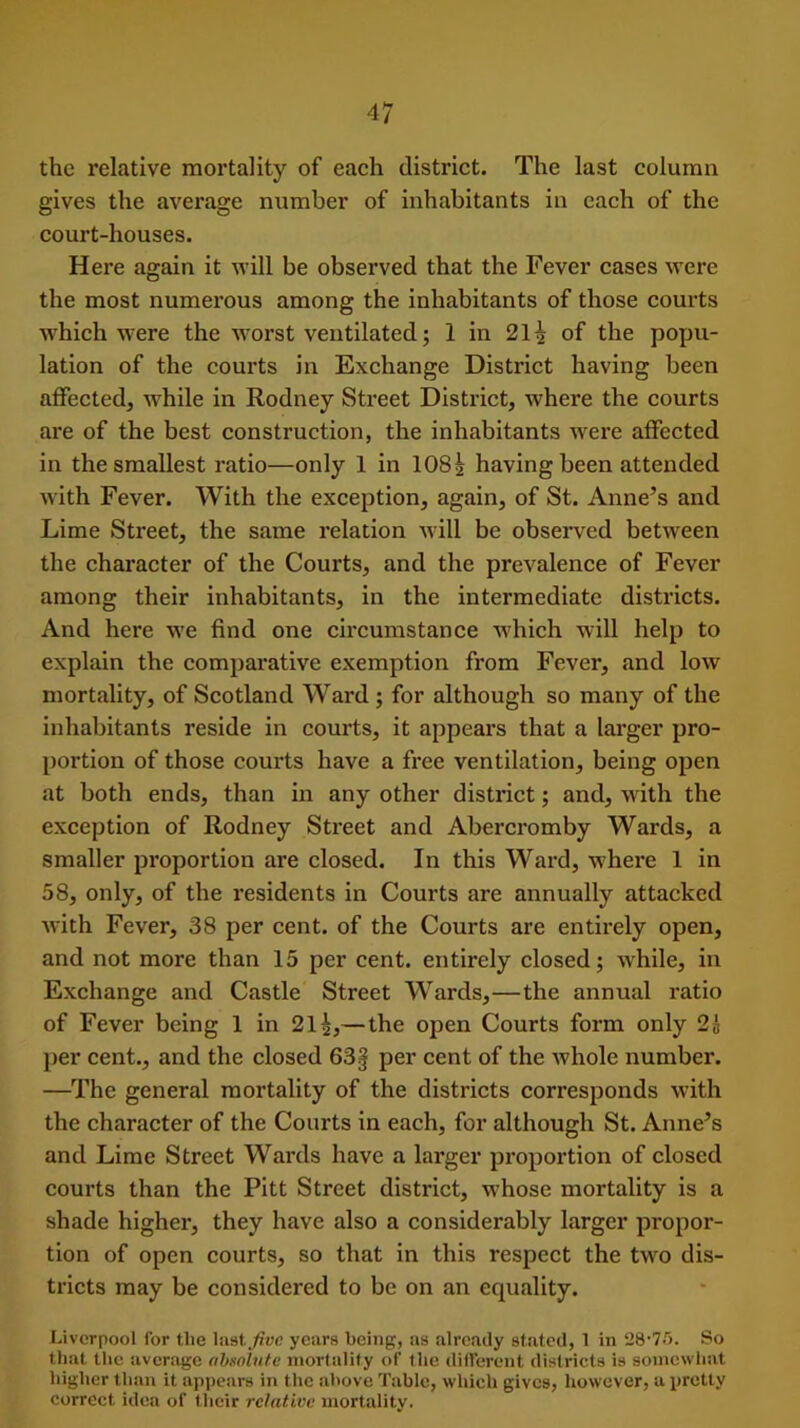 the relative mortality of each district. The last column gives the average number of inhabitants in each of the court-houses. Here again it will be observed that the Fever cases were the most numerous among the inhabitants of those courts which were the worst ventilated; 1 in 21 ^ of the popu- lation of the courts in Exchange District having been affected, w'hile in Rodney Street District, where the courts are of the best construction, the inhabitants were affected in the smallest ratio—only 1 in 108| having been attended with Fever. With the exception, again, of St. Anne’s and Lime Street, the same relation will be observed between the character of the Courts, and the prevalence of Fever among their inhabitants, in the intermediate districts. And here we find one circumstance which will help to explain the comparative exemption from Fever, and low mortality, of Scotland Ward ; for although so many of the inhabitants reside in courts, it appears that a larger pro- portion of those courts have a free ventilation, being open at both ends, than in any other district; and, with the exception of Rodney Street and Abercromby Wards, a smaller proportion are closed. In this Ward, where 1 in 58, only, of the residents in Courts are annually attacked with Fever, 38 per cent, of the Courts are entirely open, and not more than 15 per cent, entirely closed; while, in Exchange and Castle Street Wards,—the annual ratio of Fever being 1 in 21— the open Courts form only 2& per cent., and the closed 63§ per cent of the whole number. —The general mortality of the districts corresponds with the character of the Courts in each, for although St. Anne’s and Lime Street Wards have a larger proportion of closed courts than the Pitt Street district, wThose mortality is a shade higher, they have also a considerably larger propor- tion of open courts, so that in this respect the twro dis- tricts may be considered to be on an equality. Liverpool for tlie last five years being, as already stated, 1 in 28'75. So that the average absolute mortality of t lie different districts is somewhat higher than it appears in the above Table, which gives, however, a pretty correct idea of their relative mortality.