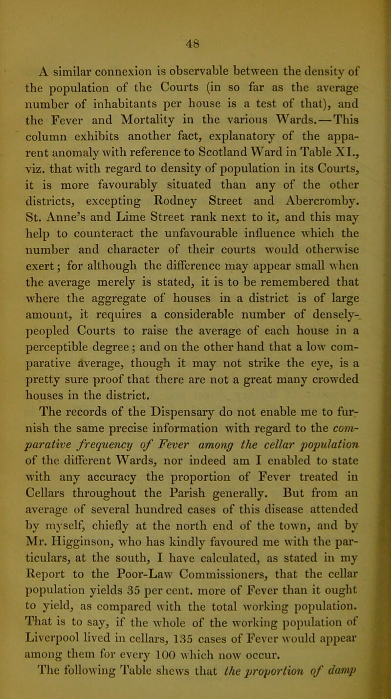 A similar connexion is observable between the density of the population of the Courts (in so far as the average number of inhabitants per house is a test of that), and the Fever and Mortality in the various Wards. — This column exhibits another fact, explanatory of the appa- rent anomaly with reference to Scotland Ward in Table XI., viz. that with regard to density of population in its Courts, it is more favourably situated than any of the other districts, excepting Rodney Street and Abercromby. St. Anne’s and Lime Street rank next to it, and this may help to counteract the unfavourable influence which the number and character of their courts would otherwise exert; for although the difference may appear small when the average merely is stated, it is to be remembered that where the aggregate of houses in a district is of large amount, it requires a considerable number of densely- peopled Courts to raise the average of each house in a perceptible degree; and on the other hand that a low com- parative Average, though it may not strike the eye, is a pretty sure proof that there are not a great many crowded houses in the district. The records of the Dispensary do not enable me to fur- nish the same precise information with regard to the com- parative frequency of Fever among the cellar population of the different Wards, nor indeed am I enabled to state with any accuracy the proportion of Fever treated in Cellars throughout the Parish generally. But from an average of several hundred cases of this disease attended by myself, chiefly at the north end of the town, and by Mr. Higginson, who has kindly favoured me with the par- ticulars, at the south, I have calculated, as stated in my Report to the Poor-Law Commissioners, that the cellar population yields 35 per cent, more of Fever than it ought to yield, as compared with the total working population. That is to say, if the whole of the working population of Liverpool lived in cellars, 135 cases of Fever would appear among them for every 100 which now occur. The following Table shews that the proportion of damp
