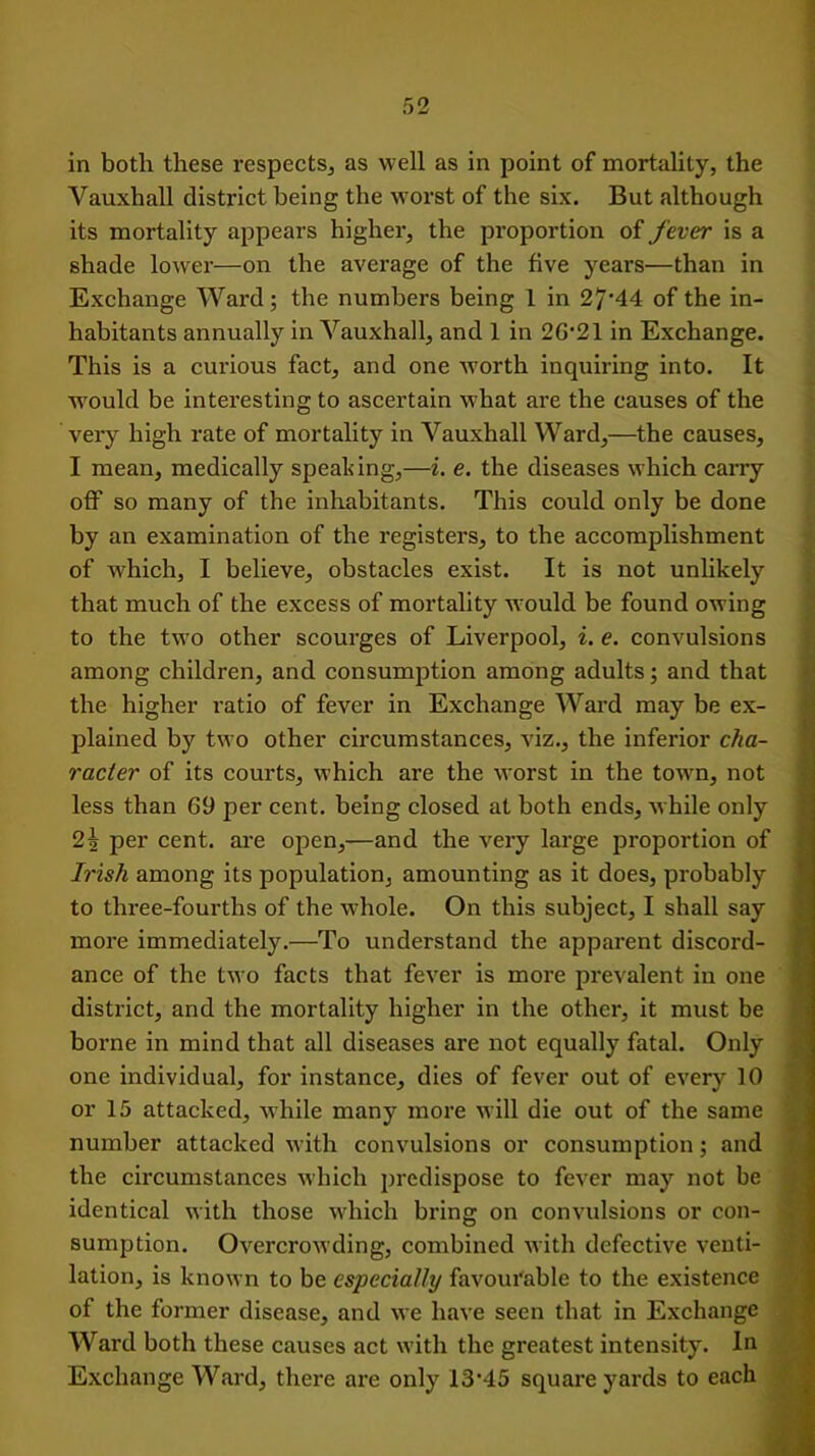 in both these respects, as well as in point of mortality, the Vauxhall district being the worst of the six. But although its mortality appears higher, the proportion of fever is a shade lower—on the average of the five years—than in Exchange Ward; the numbers being 1 in 27'44 of the in- habitants annually in Vauxhall, and 1 in 2G'21 in Exchange. This is a curious fact, and one worth inquiring into. It would be interesting to ascertain what are the causes of the very high rate of mortality in Vauxhall Ward,—the causes, I mean, medically speaking,—i. e. the diseases which carry off so many of the inhabitants. This could only be done by an examination of the registers, to the accomplishment of which, I believe, obstacles exist. It is not unlikely that much of the excess of mortality would be found owing to the two other scourges of Liverpool, i. e. convulsions among children, and consumption among adults; and that the higher ratio of fever in Exchange Ward may be ex- plained by two other circumstances, viz., the inferior cha- racter of its courts, which are the worst in the town, not less than 69 per cent, being closed at both ends, while only 2i per cent, are open,—and the very large proportion of Irish among its population, amounting as it does, probably to three-fourths of the whole. On this subject, I shall say more immediately.—To understand the apparent discord- ance of the two facts that fever is more prevalent in one district, and the mortality higher in the other, it must be borne in mind that all diseases are not equally fatal. Only one individual, for instance, dies of fever out of ever}’- 10 or 15 attacked, while many more will die out of the same number attacked with convulsions or consumption; and the circumstances which predispose to fever may not be identical with those which bring on convulsions or con- sumption. Overcrowding, combined with defective venti- lation, is known to be especially favourable to the existence of the former disease, and we have seen that in Exchange Ward both these causes act with the greatest intensity. In Exchange Ward, there are only I3‘45 square yards to each