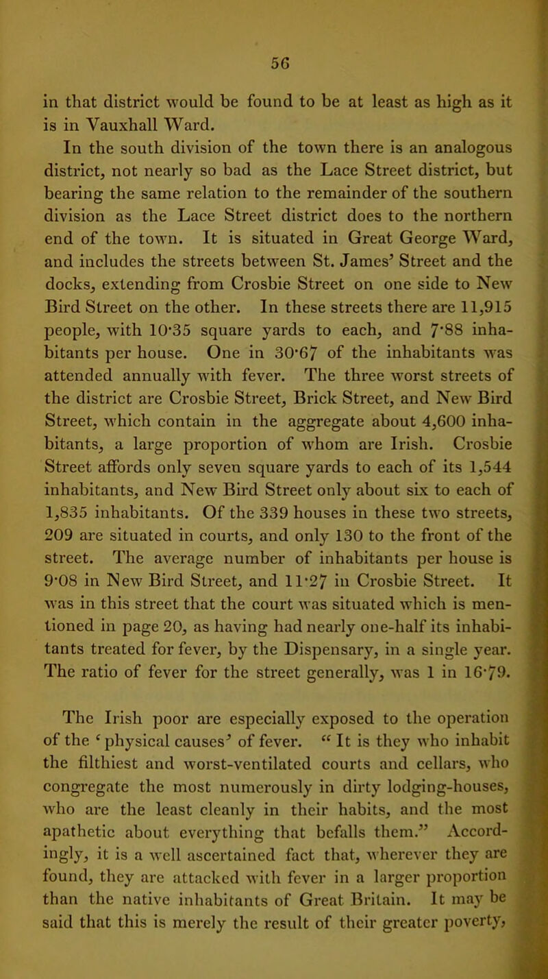 in that district would be found to be at least as high as it is in Vauxhall Ward. In the south division of the town there is an analogous district, not nearly so bad as the Lace Street district, but bearing the same relation to the remainder of the southern division as the Lace Street district does to the northern end of the town. It is situated in Great George Ward, and includes the streets between St. James’ Street and the docks, extending from Crosbie Street on one side to New Bird Street on the other. In these streets there are 11,915 people, with 10’35 square yards to each, and 7'88 inha- bitants per house. One in 30’67 of the inhabitants was attended annually with fever. The three worst streets of the district are Crosbie Street, Brick Street, and New Bird Street, which contain in the aggregate about 4,600 inha- bitants, a large proportion of whom are Irish. Crosbie Street affords only seven square yards to each of its 1,544 inhabitants, and New Bird Street only about six to each of 1,835 inhabitants. Of the 339 houses in these two streets, 209 are situated in courts, and only 130 to the front of the street. The average number of inhabitants per house is 9'08 in New Bird Street, and 11’27 in Crosbie Street. It was in this street that the court was situated which is men- tioned in page 20, as having had nearly one-half its inhabi- tants treated for fever, by the Dispensary, in a single year. The ratio of fever for the street generally, was 1 in 16'79. The Irish poor are especially exposed to the operation of the ‘physical causes’ of fever. “ It is they who inhabit the filthiest and worst-ventilated courts and cellars, who congregate the most numerously in dirty lodging-houses, who are the least cleanly in their habits, and the most apathetic about everything that befalls them.” Accord- ingly, it is a well ascertained fact that, wherever they are found, they are attacked with fever in a larger proportion than the native inhabitants of Great Britain. It may be said that this is merely the result of their greater poverty,