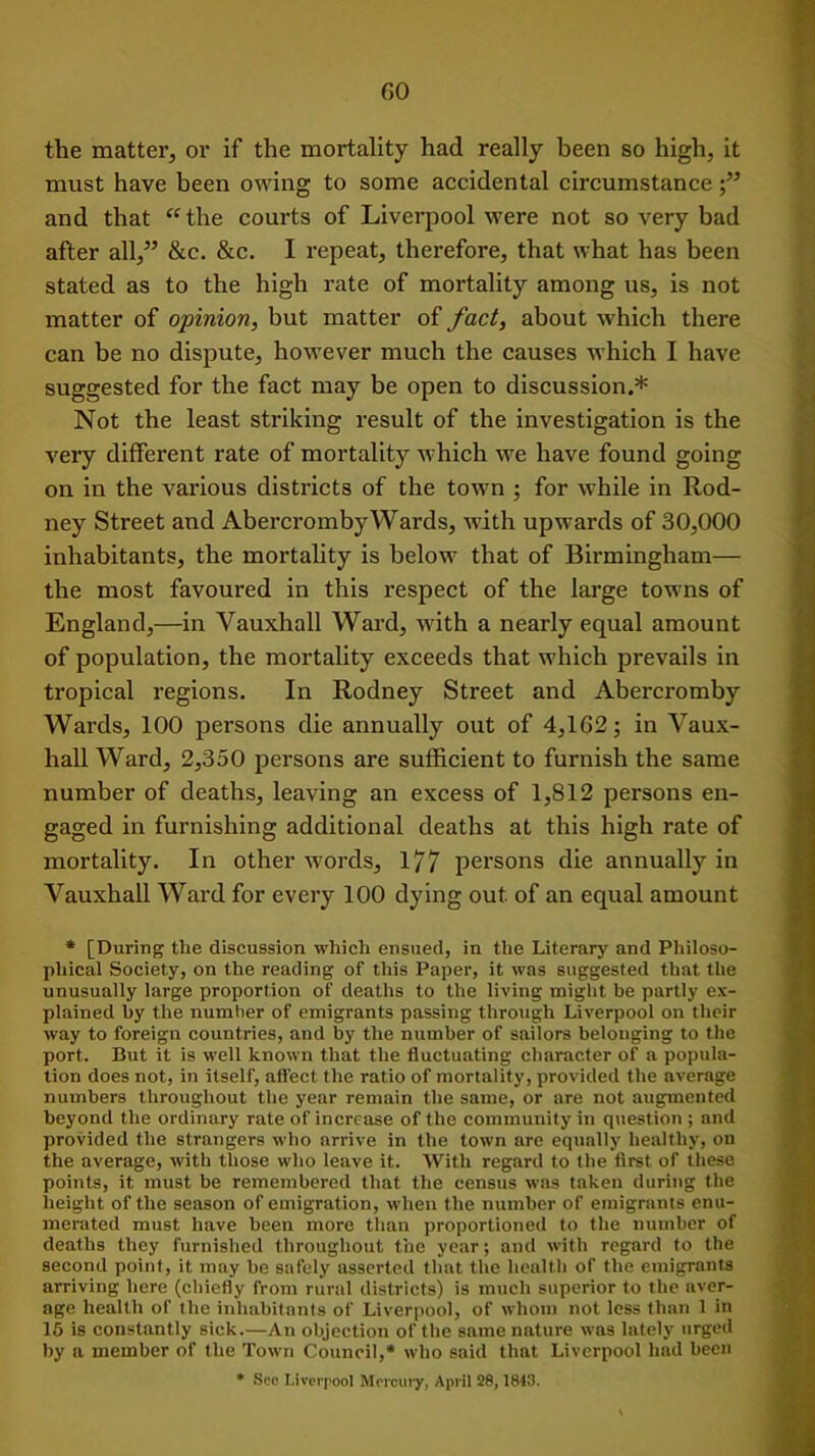 the matter, or if the mortality had really been so high, it must have been owing to some accidental circumstance and that “ the courts of Liverpool were not so very bad after all,” &c. &c. I repeat, therefore, that what has been stated as to the high rate of mortality among us, is not matter of opinion, but matter of fact, about which there can be no dispute, however much the causes which I have suggested for the fact may be open to discussion.* Not the least striking result of the investigation is the very different rate of mortality which we have found going on in the various districts of the town ; for while in Rod- ney Street and Abei’crombyWards, with upwards of 30,000 inhabitants, the mortality is below that of Birmingham— the most favoured in this respect of the large towns of England,—in Vauxhall Ward, with a nearly equal amount of population, the mortality exceeds that which prevails in tropical regions. In Rodney Street and Abercromby Wards, 100 persons die annually out of 4,162; in Vaux- hall Ward, 2,350 persons are sufficient to furnish the same number of deaths, leaving an excess of 1,812 persons en- gaged in furnishing additional deaths at this high rate of mortality. In other words, 1/7 persons die annually in Vauxhall Ward for every 100 dying out. of an equal amount * [During the discussion which ensued, in the Literary and Philoso- phical Society, on the reading of this Paper, it was suggested that the unusually large proportion of deaths to the living might be partly ex- plained by the number of emigrants passing through Liverpool on their way to foreign countries, and by the number of sailors belonging to the port. But it is well known that the fluctuating character of a popula- tion does not, in itself, affect the ratio of mortality, provided the average numbers throughout the year remain the same, or are not augmented beyond the ordinary rate of increase of the community in question ; and provided the strangers who arrive in the town are equally healthy, on the average, with those who leave it. With regard to the first of these points, it must be remembered that the census was taken during the height of the season of emigration, when the number of emigrants enu- merated must have been more than proportioned to the number of deaths they furnished throughout the year; and with regard to the second point, it may be safely asserted that the health of the emigrants arriving here (chiefly from rural districts) is much superior to the aver- age health of the inhabitants of Liverpool, of whom not less than 1 in 15 is constantly sick.—An objection of the same nature was lately urged by a member of the Town Council,* who said that Liverpool had been * See Liverpool Mercury, April 28,1843.