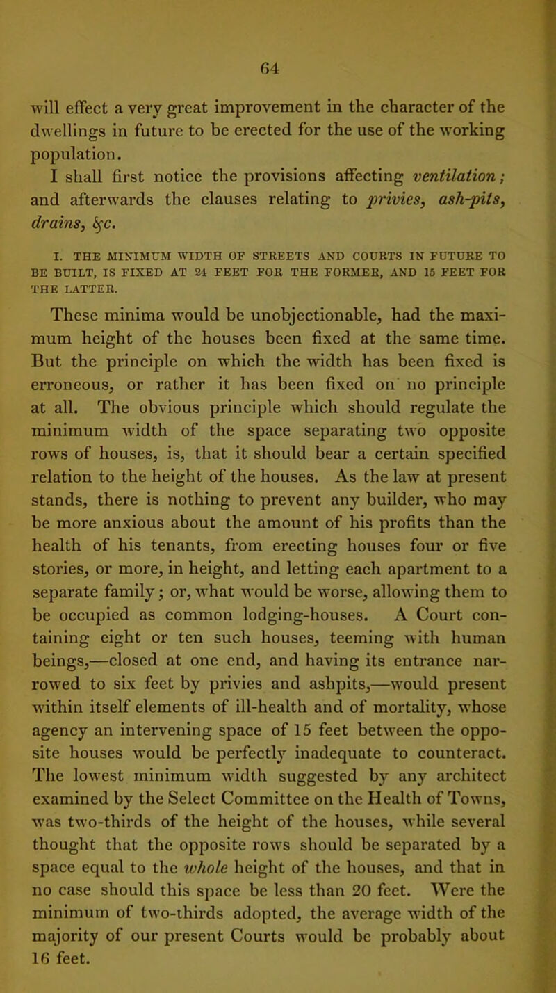 will effect a very great improvement in the character of the dwellings in future to be erected for the use of the working population. I shall first notice the provisions affecting ventilation; and afterwards the clauses relating to privies, ash-pits, drains, fyc. I. THE MINIMUM WIDTH 0E STREETS AND COURTS IN FUTURE TO BE BUILT, IS FIXED AT 24 FEET FOR THE FORMER, AND 15 FEET FOR THE LATTER. These minima would be unobjectionable, had the maxi- mum height of the houses been fixed at the same time. But the principle on which the width has been fixed is erroneous, or rather it has been fixed on no principle at all. The obvious principle which should regulate the minimum width of the space separating two opposite rows of houses, is, that it should bear a certain specified relation to the height of the houses. As the law at present stands, there is nothing to prevent any builder, who may be more anxious about the amount of his profits than the health of his tenants, from erecting houses four or five stories, or more, in height, and letting each apartment to a separate family; or, what would be worse, allowing them to be occupied as common lodging-houses. A Court con- taining eight or ten such houses, teeming with human beings,—closed at one end, and having its entrance nar- rowed to six feet by privies and ashpits,—would present within itself elements of ill-health and of mortality, whose agency an intervening space of 15 feet between the oppo- site houses would be perfectly inadequate to counteract. The lowest minimum width suggested by any architect examined by the Select Committee on the Health of Towns, was two-thirds of the height of the houses, while several thought that the opposite rows should be separated by a space equal to the ivhole height of the houses, and that in no case should this space be less than 20 feet. Were the minimum of two-thirds adopted, the average width of the majority of our present Courts would be probably about 16 feet.