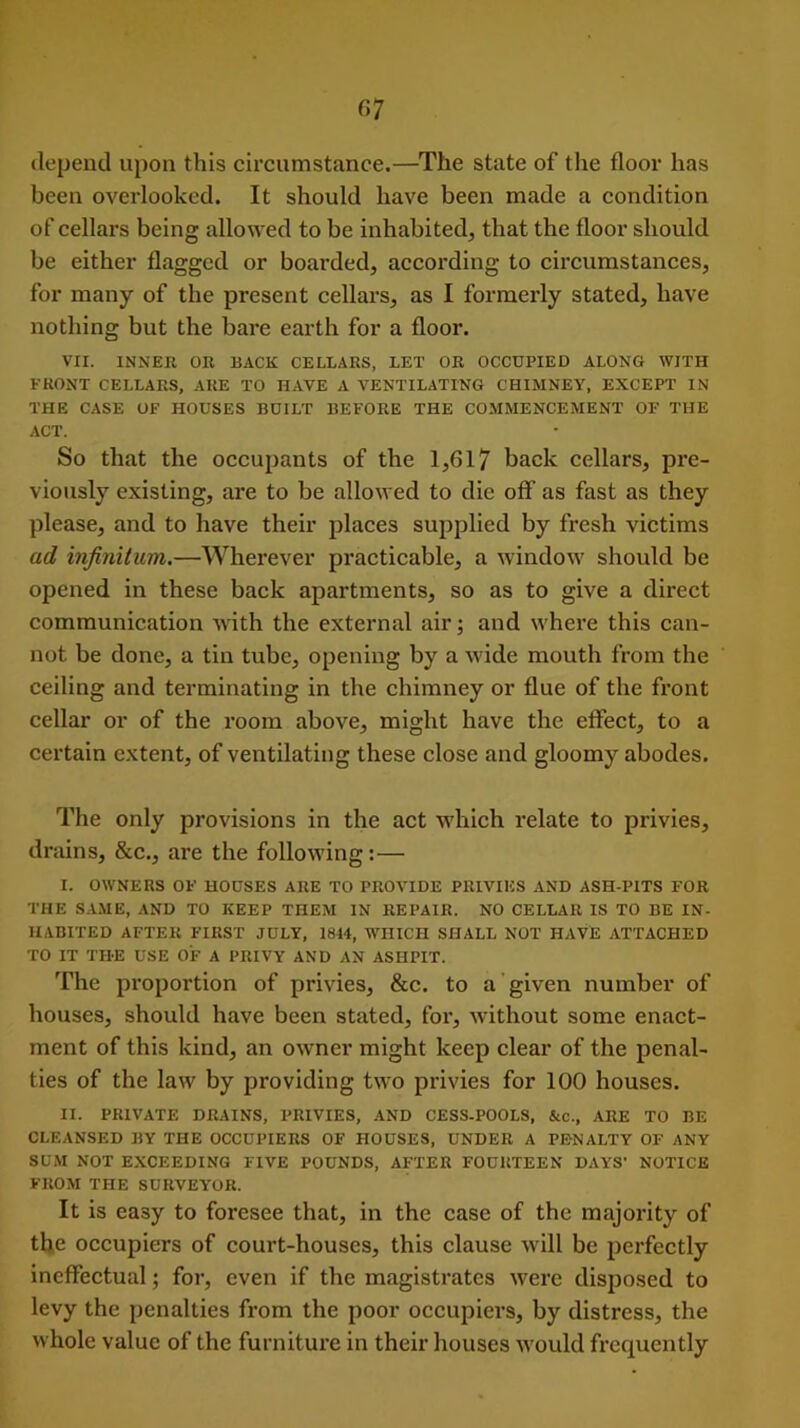 depend upon this circumstance.—The state of tiie floor has been overlooked. It should have been made a condition of cellars being allowed to be inhabited, that the floor should be either flagged or boarded, according to circumstances, for many of the present cellars, as I formerly stated, have nothing but the bare earth for a floor. VII. INNER OR BACK CELLARS, LET OR OCCUPIED ALONG WITH FRONT CELLARS, ARE TO HAVE A VENTILATING CHIMNEY, EXCEPT IN THE CASE OF HOUSES BUILT BEFORE THE COMMENCEMENT OF THE ACT. So that the occupants of the 1,617 back cellars, pre- viously existing, are to be allowed to die off as fast as they please, and to have their places supplied by fresh victims ad infinitum.—Wherever practicable, a window should be opened in these back apartments, so as to give a direct communication with the external air; and where this can- not be done, a tin tube, opening by a wide mouth from the ceiling and terminating in the chimney or flue of the front cellar or of the room above, might have the effect, to a certain extent, of ventilating these close and gloomy abodes. The only provisions in the act which relate to privies, drains, &c., are the following:— I. OWNERS OF HOUSES ARE TO PROVIDE PRIVIES AND ASH-PITS FOR THE SAME, AND TO KEEP THEM IN REPAIR. NO CELLAR IS TO BE IN- HABITED AFTER FIRST JULY, 1844, WHICH SHALL NOT HAVE ATTACHED TO IT THE USE OF A PRIVY AND AN ASHPIT. The proportion of privies, &c. to a given number of houses, should have been stated, for, without some enact- ment of this kind, an owner might keep clear of the penal- ties of the law by providing two privies for 100 houses. II. PRIVATE DRAINS, PRIVIES, AND CESS-POOLS, &c., ARE TO BE CLEANSED BY THE OCCUPIERS OF HOUSES, UNDER A PENALTY OF ANY SUM NOT EXCEEDING FIVE POUNDS, AFTER FOURTEEN DAYS' NOTICE FROM THE SURVEYOR. It is easy to foresee that, in the case of the majority of the occupiers of court-houses, this clause will be perfectly ineffectual; for, even if the magistrates were disposed to levy the penalties from the poor occupiers, by distress, the whole value of the furniture in their houses would frequently