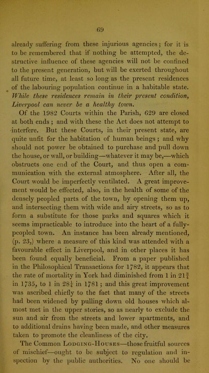 already suffering from these injurious agencies; for it is to be remembei’ed that if nothing be attempted, the de- structive influence of these agencies will not be confined to the present generation, but will be exerted throughout all future time, at least so long as the present residences of the labouring population continue in a habitable state. While these residences remain in their present condition, Liverpool can never be a healthy town. Of the 1982 Courts within the Parish, 629 are closed at both ends ; and with these the Act does not attempt to -interfere. But these Courts, in their present state, ai'e quite unfit for the habitation of human beings; and why should not power be obtained to purchase and pull down the house, or wall, or building—whatever it may be,—which obstructs one end of the Court, and thus open a com- munication with the external atmosphere. After all, the Court would be imperfectly ventilated. A great improve- ment would be effected, also, in the health of some of the densely peopled parts of the town, by opening them up, and intersecting them with wide and airy streets, so as to form a substitute for those parks and squares which it seems impracticable to introduce into the heart of a fully- peopled town. An instance has been already mentioned, (p. 23,) where a measure of this kind was attended with a favourable effect in Liverpool, and in other places it has been found equally beneficial. From a paper published in the Philosophical Transactions for 1782, it appears that the rate of mortality in York had diminished from 1 in 21 f in 1735, to 1 in 28* in 1781 ; and this great improvement was ascribed chiefly to the fact that many of the streets had been widened by pulling down old houses which al- most met in the upper stories, so as nearly to exclude the sun and air from the streets and lower apartments, and to additional drains having been made, and other measures taken to promote the cleanliness of the city. The Common Lodging-Houses—those fruitful sources of mischief—ought to be subject to regulation and in- spection by the public authorities. No one should be