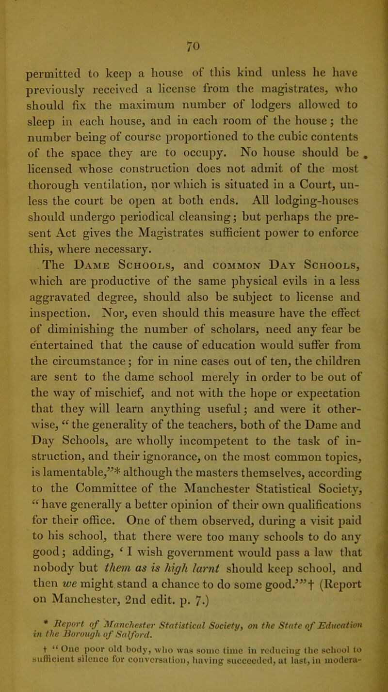 permitted to keep a house of this kind unless he have previously received a license from the magistrates, who should fix the maximum number of lodgers allowed to sleep in each house, and in each room of the house; the number being of course proportioned to the cubic contents of the space they are to occupy. No house should be . licensed whose construction does not admit of the most thorough ventilation, nor which is situated in a Court, un- less the court be open at both ends. All lodging-houses should undergo periodical cleansing; but perhaps the pre- sent Act gives the Magistrates sufficient power to enforce this, where necessary. The Dame Schools, and common Day Schools, which are productive of the same physical evils in a less aggravated degree, should also be subject to license and inspection. Nor, even should this measure have the effect of diminishing the number of scholars, need any fear be entertained that the cause of education would suffer from the circumstance; for in nine cases out of ten, the children are sent to the dame school merely in order to be out of the way of mischief, and not with the hope or expectation that they will learn anything useful; and were it other- wise, “ the generality of the teachers, both of the Dame and Day Schools, are wholly incompetent to the task of in- struction, and their ignorance, on the most common topics, is lamentable/-’* although the masters themselves, according to the Committee of the Manchester Statistical Society, “ have generally a better opinion of their own qualifications for their office. One of them observed, during a visit paid to his school, that there were too many schools to do any good; adding, ‘ I wish government would pass a law that nobody but them as is high larnt should keep school, and then we might stand a chance to do some good.’”t (Report on Manchester, 2nd edit. p. 7.) * Report of Manchester Statistical Society, on the State of Education in the Borough of Salford. t “ One poor old body, who was some time in reducing the school to sufficient silence for conversation, having succeeded, at last, in modem-