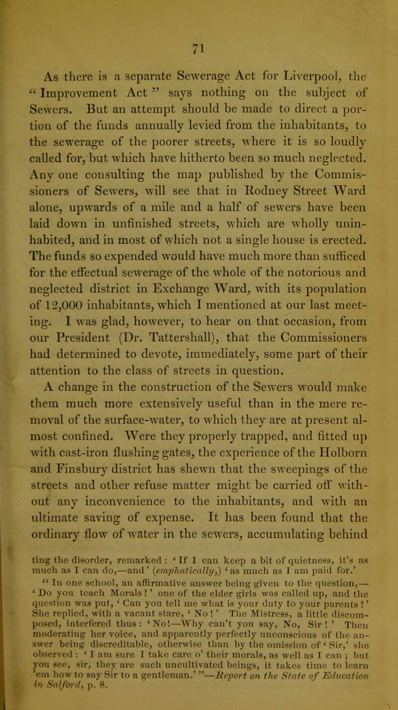 As there is a separate Sewerage Act for Liverpool, the “ Improvement Act says nothing on the subject of Sewers. But an attempt should be made to direct a por- tion of the funds annually levied from the inhabitants, to the sewerage of the poorer streets, where it is so loudly called for, but which have hitherto been so much neglected. Any one consulting the map published by the Commis- sioners of Sewers, will see that in Rodney Street Ward alone, upwards of a mile and a half of sewers have been laid down in unfinished streets, which are wholly unin- habited, and in most of which not a single house is erected. The funds so expended would have much more than sufficed for the effectual sewerage of the whole of the notorious and neglected district in Exchange Ward, with its population of 12,000 inhabitants, which I mentioned at our last meet- ing. I was glad, however, to hear on that occasion, from our President (Dr. Tattersliall), that the Commissioners had determined to devote, immediately, some part of their attention to the class of streets in question. A change in the construction of the Sewers would make them much more extensively useful than in the mere re- moval of the surface-water, to which they are at present al- most confined. Were they properly trapped, and fitted up with cast-iron flushing gates, the experience of the Holborn and Finsbury district has shewn that the sweepings of the streets and other refuse matter might be carried off with- out any inconvenience to the inhabitants, and with an ultimate saving of expense. It has been found that the ordinary flow of water in the sewers, accumulating behind ting the disorder, remarked: ‘If I can keep a bit of quietness, it’s as much as I can do,—and ’ (emphatically,) ‘ as much as I am paid for.’ “ In one school, an affirmative answer being given to the question,— ‘Do you teach Morals?’ one of the elder girls was called up, and the question was put, ‘ Can you tell me what is your duty to your parents ? ’ She replied, with a vacant stare, ‘ No 1 ’ The Mistress, a little discom- posed, interfered thus: ‘No!—Why can’t you say, No, Sir! ’ Then moderating her voice, and apparently perfectly unconscious of the an- swer being discreditable, otherwise than by the omission of ‘ Sir,’ she observed : ‘ I am sure I take care o’ their morals, as well as I can ; but you see, sir, they are such uncultivated beings, it takes time to learn ’em how to say Sir to a gentleman.’ Report on the State of Education in Salford, p. 8.