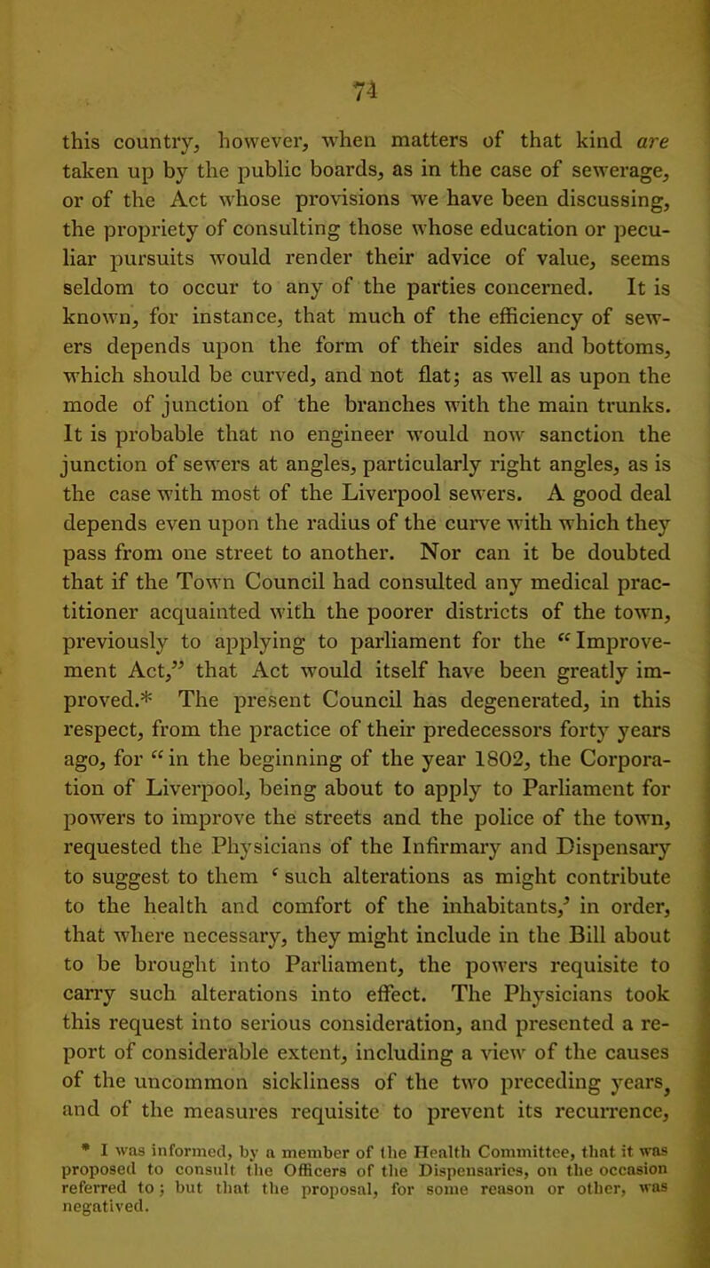 this country, however, when matters of that kind are taken up by the public boards, as in the case of sewerage, or of the Act whose provisions we have been discussing, the propriety of consulting those whose education or pecu- liar pursuits would render their advice of value, seems seldom to occur to any of the parties concerned. It is known, for instance, that much of the efficiency of sew- ers depends upon the form of their sides and bottoms, which should be curved, and not flat; as well as upon the mode of junction of the branches with the main trunks. It is probable that no engineer would now sanction the junction of sewers at angles, particularly right angles, as is the case with most of the Liverpool sewers. A good deal depends even upon the radius of the curve with which they pass from one street to another. Nor can it be doubted that if the Town Council had consulted any medical prac- titioner acquainted with the poorer districts of the town, previously to applying to parliament for the “ Improve- ment Act,” that Act would itself have been greatly im- proved.* The present Council has degenerated, in this respect, from the practice of their predecessors forty years ago, for “in the beginning of the year 1802, the Corpora- tion of Liverpool, being about to apply to Parliament for powers to improve the streets and the police of the town, requested the Physicians of the Infirmary and Dispensary to suggest to them c such alterations as might contribute to the health and comfort of the inhabitants/ in order, that where necessary, they might include in the Bill about to be brought into Parliament, the powers requisite to carry such alterations into effect. The Physicians took this request into serious consideration, and presented a re- port of considerable extent, including a view of the causes of the uncommon sickliness of the two preceding years? and of the measures requisite to prevent its recurrence, * I was informed, by a member of the Health Committee, that it was proposed to consult the Officers of the Dispensaries, on the occasion referred to; but that the proposal, for some reason or other, was negatived.