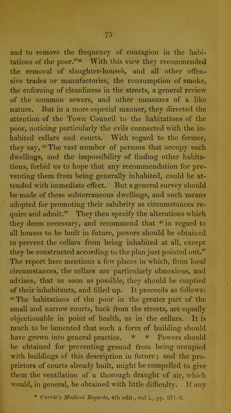 and to remove the frequency of contagion in the habi- tations of the poor.”* With this view they recommended the removal of slaughter-houses, and all other offen- sive trades or manufactories, the consumption of smoke, the enforcing of cleanliness in the streets, a general review of the common sewers, and other measures of a like nature. But in a more especial manner, they directed the attention of the Town Council to the habitations of the poor, noticing particularly the evils connected with the in- habited cellars and courts. With regard to the former, they say, “The vast number of persons that occupy such dwellings, and the impossibility of finding other habita- tions, forbid us to hope that any recommendation for pre- venting them from being generally inhabited, could be at- tended with immediate effect. But a general survey should be made of these subterraneous dwellings, and such means adopted for promoting their salubrity as circumstances re- quire and admit.” They then specify the alterations which they deem necessary, and recommend that “in regard to all houses to be built in future, powers should be obtained to prevent the cellars from being inhabited at all, except they be constructed according to the plan just pointed out.” The report here mentions a few places in which, from local circumstances, the cellars are particularly obnoxious, and advises, that as soon as possible, they should be emptied of their inhabitants, and filled up. It proceeds as follows: “ The habitations of the poor in the greater part of the small and narrow courts, back from the streets, are equally objectionable in point of health, as in the cellars. It is much to be lamented that such a form of building should have grown into general practice. * * Powers should be obtained for preventing ground from being occupied with buildings of this description in future; and the pro- prietors of courts already built, might be compelled to give them the ventilation of a thorough draught of air, which would, in general, be obtained with little difficulty. If any * Currie's Medical Ileports, 4th edit., vol i., pp. 371-2.