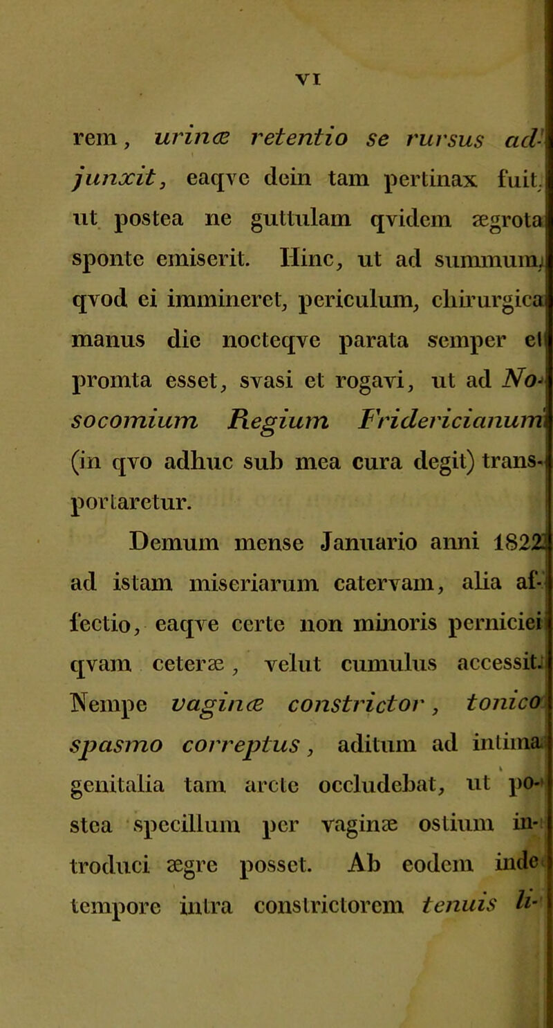 rem, urincB retentio se rursus acV I junxit, eaqve dein tam pertinax fuiL iit postea ne guttulam qvidem segrota sponte emiserit. Hinc, ut ad sununuim qvod ei immineret, periculum, cliii’urgica manus die nocteqve parata semper el promta esset, svasi et rogavi, ut ad socoinium Regium Fridericianurri (in qvo adhuc sub mea cura degit) trans- portaretur. Demum mense Januario anni 18223 ad istam miseriarum catervam, alia af-1 lectio, eaqve certe non minoris perniciei i qvam ceterae, velut cumulus accessitJ Nempe vagince constrictor, tonicoj spasmo correptus, aditum ad intima^ genitalia tam arcte occludebat, ut po-' stca ‘Specillum per vaginae ostium in- troduci aegre posset. Ab eodem inde tempore intra constrictorcm tenuis h’