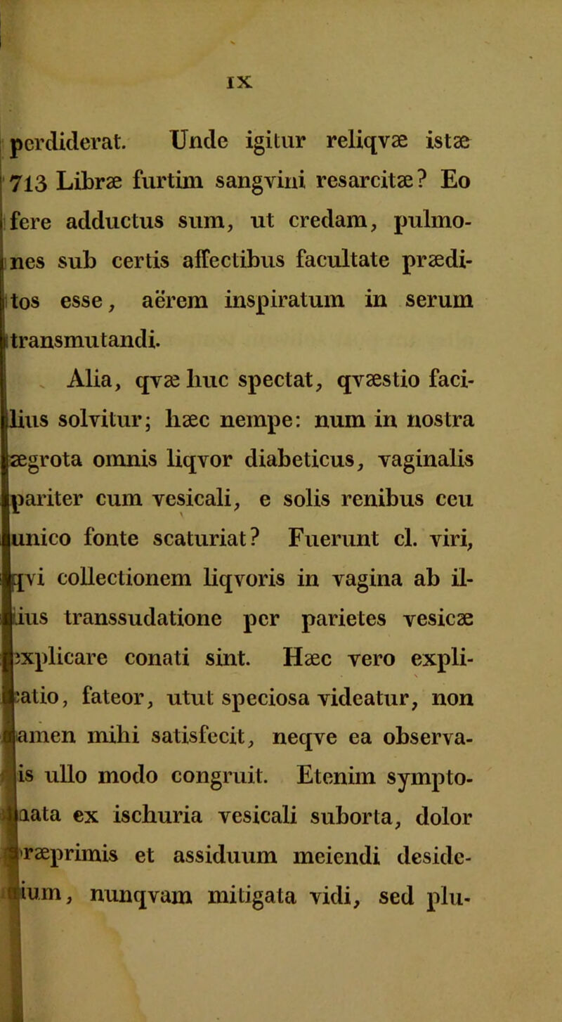 perdiderat. Unde igitur reliqvae istae ' 713 Librae furtini sangvini resarcitae ? Eo fere adductus sum, ut credam, pulmo- nes sub certis affectibus facultate praedi- itos esse, aerem inspiratum in serum 1 transmutandi. . Alia, qvae liuc spectat, qvaestio faci- lius solvitur; haec nempe; num in nostra aegrota omnis liqvor diabeticus, vaginalis pariter cum vesicali, e solis renibus ceu unico fonte scaturiat? Fuerunt cl. viri, jvi collectionem liqvoris in vagina ab il- lius transsudatione per parietes vesicae explicare conati sint. Haec vero expli- ;atio, fateor, utut speciosa videatur, non Eamen mihi satisfecit, neqve ea observa- ■is ullo modo congruit. Etenim sympto- ■aata ex ischuria vesicali suborta, dolor Araeprimis et assiduum meiendi deside- «ium, nunqvam mitigata vidi, sed plu-