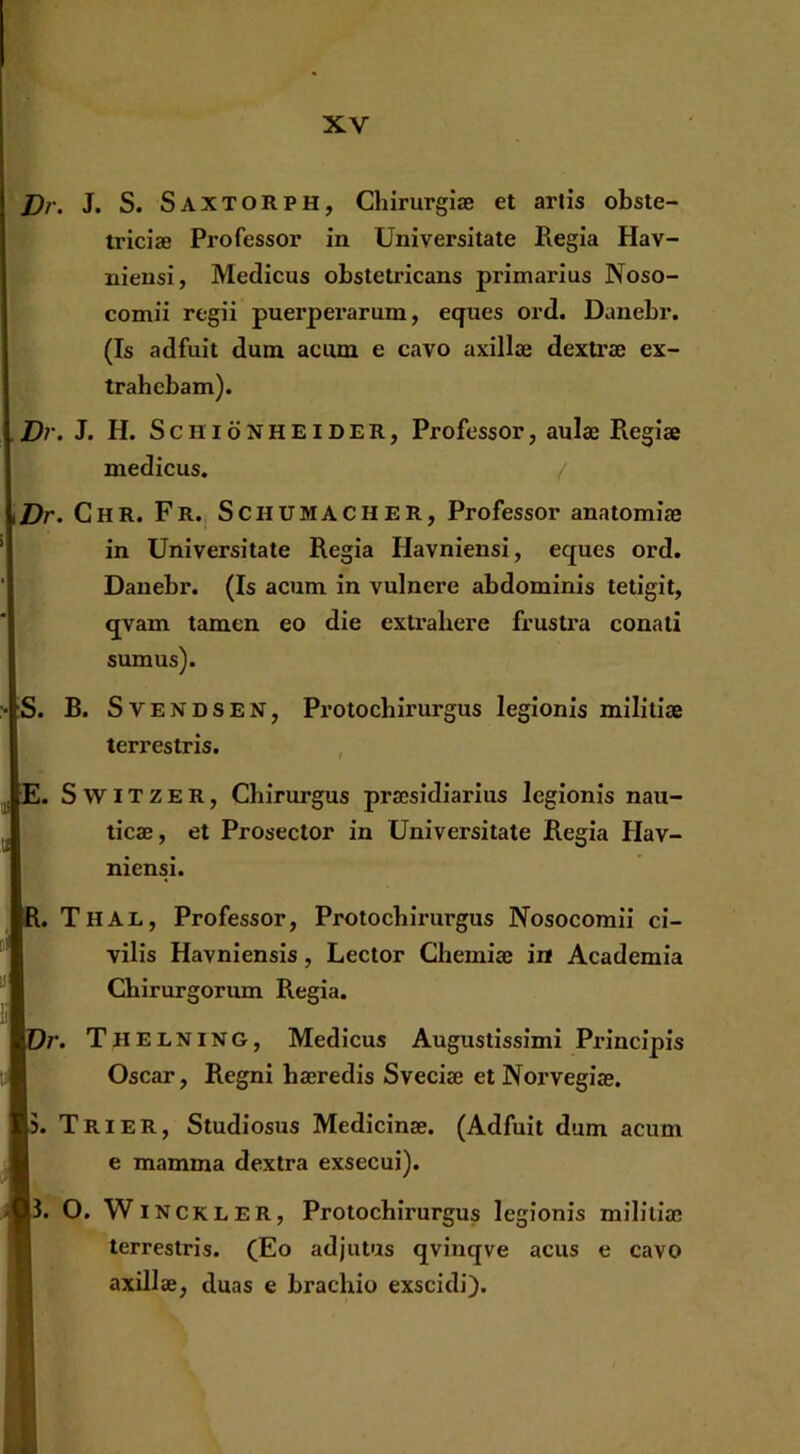 Dr. J. S. Saxt ORPH, Chirurgiae et artis obste- triciae Professor in Universitate Regia Hav- niensi, Medicus obstetricans primarius Noso- comii regii puerperarum, eques ord. Danebr. (Is adfuit dum acum e cavo axillae dextrae ex- trahebam). .Dr. J. H. ScHidNHEiDER, Professor, aulae Regiae medicus. ( \Dr. Chr. Fr., Schumacher, Professor anatomiae in Universitate Regia Havniensi, eques ord. Danebr. (Is acum in vulnere abdominis tetigit, qvam tamen eo die exti’ahere frustra conati sumus). > ;S. B. S V e N D S E N, Protochirurgus legionis militiae terrestris. , ^ E. SwiTZER, Chirurgus praesidiarius legionis nau- ticae, et Prosector in Universitate Regia Hav- niensi. l, Thal, Professor, Protochirurgus Nosocomii ci- vilis Havniensis, Lector Chemiae ia Academia Chirurgorum Regia. )r. Thelning, Medicus Augustissimi Principis Oscar, Regni haeredis Sveciae et Norvegiae. [5. Trier, Studiosus Medicinae. (Adfuit dum acum e mamma dextra exsecui). |3. O. W INCKLER, Protochirurgus legionis militiae terrestris. (Eo adjutus qvinqve acus e cavo axillae, duas e brachio exscidi).