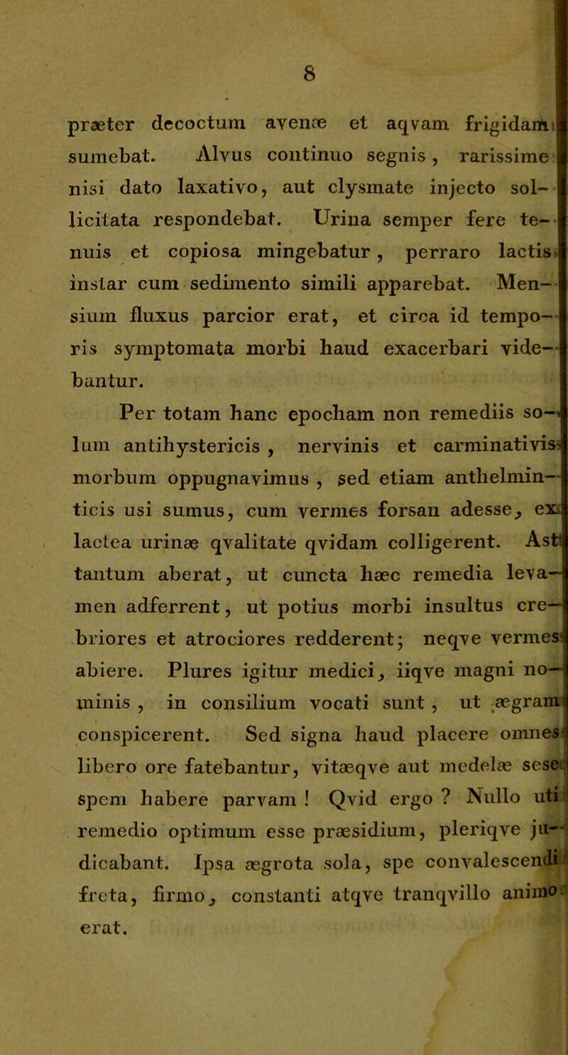 praeter decoctum 'avence et aqvam frigidariii sumebat. Alvus continuo segnis, rarissime^ nisi dato laxativo, aut clysmate injecto sol- licitata respondebat. Urina semper fere te-* nuis et copiosa mingebatur, perraro lactis» instar cum sedimento simili apparebat. Men-- sium fluxus parcior erat, et circa id tempo- ris symptomata morbi haud exacerbari vide- bantur. Per totam hanc epocham non remediis so—i Ium antihystericis , nervinis et carminativis; morbum oppugnavimus , sed etiam anthelmin— ticis usi sumus, cum vermes forsan adesse^ exi lactea urinae qvalitate qvidam colligerent. Asti tantum aberat, ut cuncta haec remedia leva- men adferrent, ut potius morbi insultus cre- briores et atrociores redderent; neqve vermes abiere. Plures igitur medici, iiqve magni no- minis , in consilium vocati sunt, ut ^aegraim conspicerent. Sed signa haud placere omnesi libero ore fatebantur, vitaeqve aut medelas sesei spem habere parvam ! Qvid ergo ? Nullo utij remedio optimum esse praesidium, pleriqve ju—j dicabant. Ipsa aegrota sola, spe convalesceiu^ freta, firmo, constanti atqve tranqvillo aiiin^ erat.