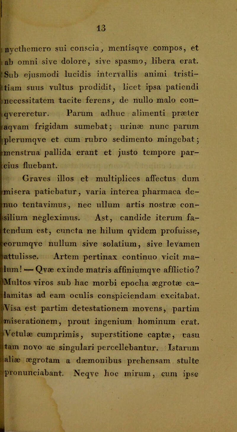 ; nycthemero sui coUs';cia^ mentisqve compos, et ab omni sive dolore, sive spasmo, libera erat. 'Sub ejusmodi lucidis intervallis animi tristi- Itiam suus vultus prodidit, licet ipsa patiendi ;necessitatem tacite ferens^ de nullo malo con- qvereretur. Parum adhuc alimenti praeter aqvam frigidam sumebat 5 urinae nunc parum iplerumqve et cum rubro sedimento mingebat j imenstrua pallida erant et justo tempore par- cius fluebant. I Graves illos et multiplices alTectus dum misera patiebatur, varia interea pharmaca de- nuo tentavimus, nec ullum artis nostrae con- silium negleximus. Ast, candide iterum fa- tendum est, cuncta ne hilum qvidem profuisse, eorumqve nullum sive solatium, sive levamen attulisse. Artem pertinax continuo vicit ma- llum! ■—Qvae exinde matris affiniumqve afflictio? ijMultos viros sub hac morbi epocha aegrotae ca- slamitas ad eam oculis conspiciendam excitabat. IVisa est partim detestationem movens, partim ^miserationem, prout ingenium hominum erat. !Vetulae cumprimis, superstitione captae, casu tam novo ac singulari percellebantur. Istarum i aliae aegrotam a daemonibus prehensam stulte pronunciabant. Neqve hoc mirum, cum ipse