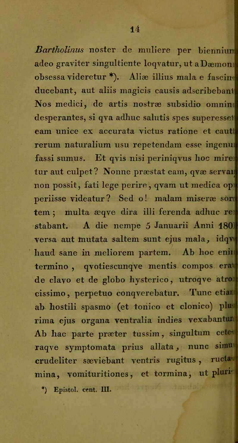 Bartholinus noster de muliere per bleriniun adeo graviter singultiente loqvatur, ut a Daemoni obsessa videretur *). Aliae illius mala e fascin- ducebant, aut aliis magicis causis adscribebant Nos medici, de artis nostrae subsidio omnini desperantes, si qva adhuc salutis spes superessot eam unice ex accurata victus ratione et cauti rerum naturalium usu repetendam esse ingenu fassi sumus. Et qvis nisi periniqvus lioc mire; tur aut culpet? Nonne praestat eam, qvae servai non possit, fati lege perire, qvam ut medica op periisse videatur? Sed o! malam miserae son tem ; multa asqve dira illi ferenda adhuc re; stabant. A die nempe 5 Januarii Anni 180 versa aut Inutata saltem sunt ejus mala, idqv\ haud sane in meliorem partem. Ab hoc enii termino , qvotiescunqve mentis compos era^ de clavo et de globo hysterico, utroqve atroj cissimo, perpetuo conqverebatur. Tunc etian ab hostili spasmo (et tonico et clonico) pluj rima ejus organa ventralia indies vexabantan Ab hac parte praeter tussim, singultum cete*«i raqve symptomata prius allata, nunc simu< crudeliter saeviebant ventris rugitus , rucla-j mina, vomituritiones, et tormina, ut pluri- *) Epistol. cent. III-