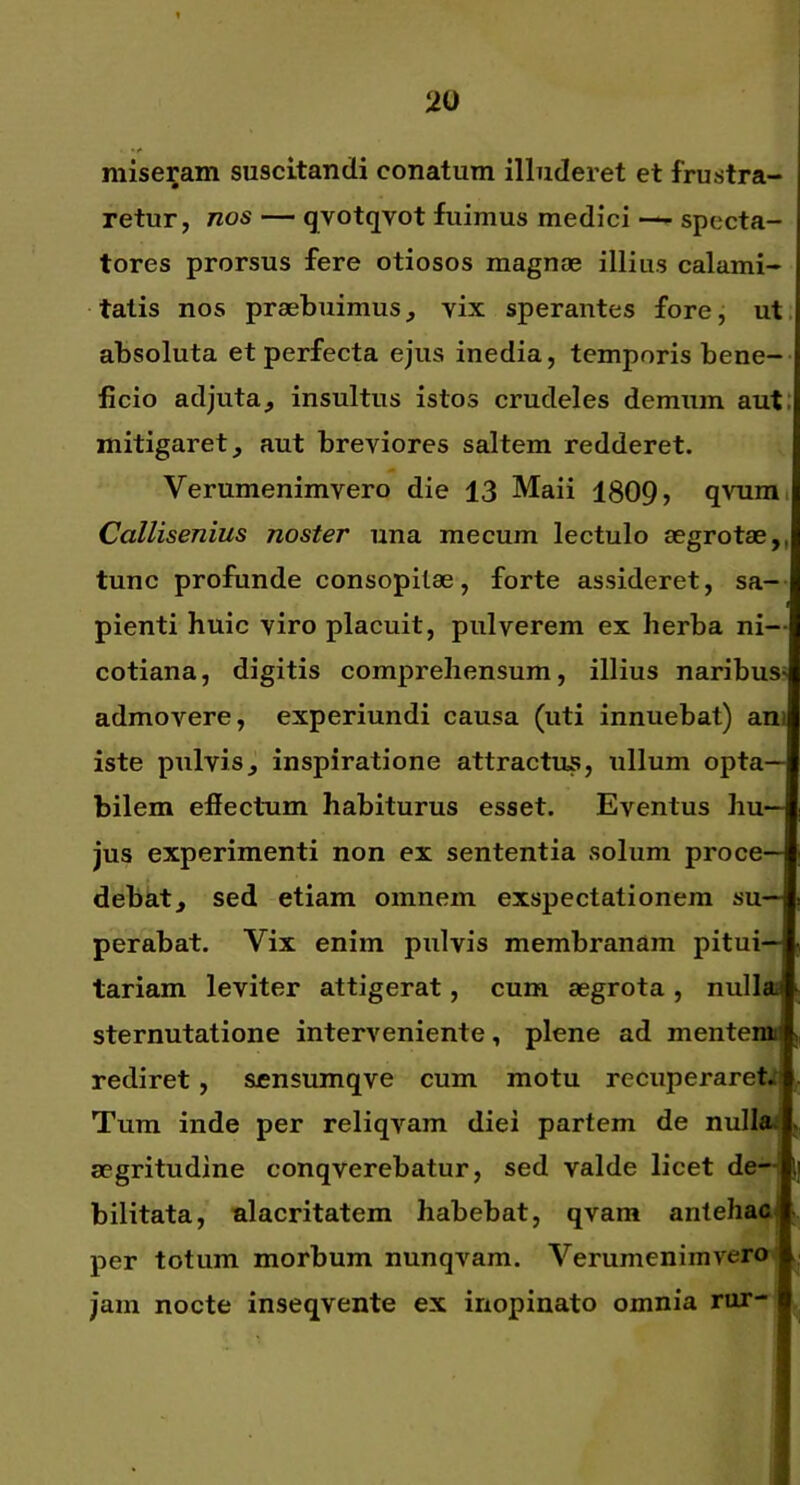 miseram suscitandi conatum illuderet et frustra- retur, nos — qvotqvot fuimus medici — specta- tores prorsus fere otiosos magnae illius calami- tatis nos praebuimus, vix sperantes fore, ut. absoluta et perfecta ejus inedia, temporis bene-- jficio adjuta, insultus istos crudeles demum aut.’ mitigaret, aut breviores saltem redderet. Verumenimvero die 13 Maii 1809, qvumi Callisenius noster una mecum lectulo aegrotae,, tunc profunde consopitae, forte assideret, sa- pienti huic viro placuit, pulverem ex herba ni— cotiana, digitis comprehensum, illius naribuS' admovere, experiundi causa (uti innuebat) ani iste pulvis, inspiratione attractus, ullum opta- bilem effectum habiturus esset. Eventus hu- jus experimenti non ex sententia solum proce- debat, sed etiam omnem exspectationem su- perabat. Vix enim pulvis membranam pitui- tariam leviter attigerat, cum aegrota , nullai sternutatione interveniente, plene ad mentemi rediret, scnsumqve cum motu recuperaret*' Tum inde per reliqvam diei partem de nullai aegritudine conqverebatur, sed valde licet de- bilitata, alacritatem habebat, qvam antehac per totum morbum nunqvam. Verumenimvero jam nocte inseqvente ex inopinato omnia rur-