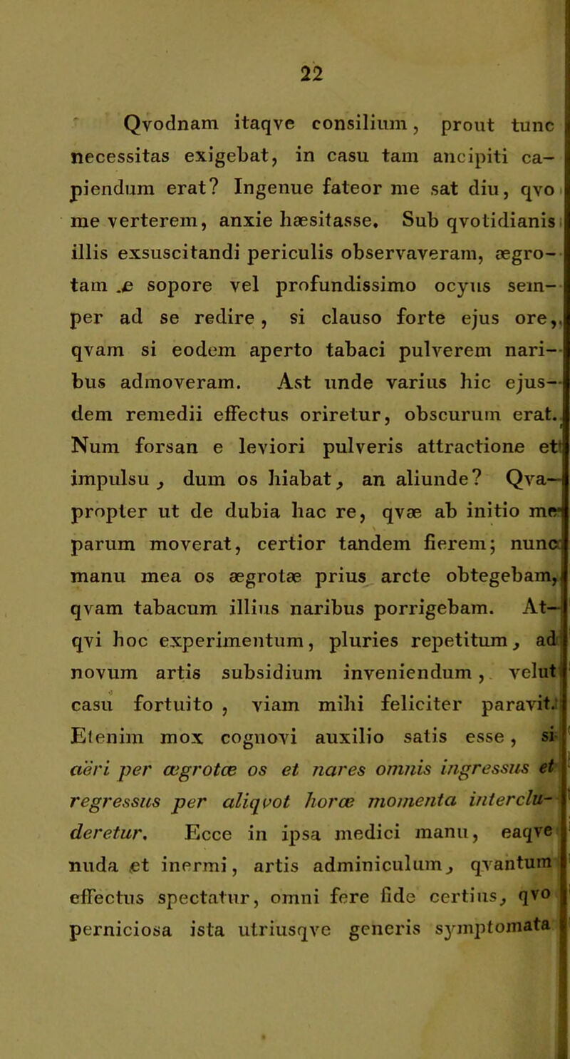 Qvodnam itaqve consilium, prout tunc necessitas exigebat, in casu tam ancipiti ca- piendum erat? Ingenue fateor me sat diu, qvo. rae verterem, anxie haesitasse. Sub qvotidianisi illis exsuscitandi periculis observaveram, aegro- tam sopore vel profundissimo ocyiis sem- per ad se redire, si clauso forte ejus ore,, qvam si eodem aperto tabaci pulverem nari-- bus admoveram. Ast unde varius hic ejus- dem remedii effectus oriretur, obscurum erat. Num forsan e leviori pulveris attractione ett impulsu ^ dum os hiabat, an aliunde ? Qva— propter ut de dubia hac re, qvae ab initio m« parum moverat, certior tandem fierem; nuna manu mea os aegrotae prius arcte obtegebam, qvam tabacum illius naribus porrigebam. At— qvi hoc experimentum, pluries repetitum, ad novum artis subsidium inveniendum, velut casu fortuito , viam mihi feliciter paravit.; Elenim mox cognovi auxilio satis esse, si; aeri per aegrotce os et nares omnis ingressus et regressus per aliqoot horae momenta inierclu-- deretur, Ecce in ipsa medici manu, eaqvei nuda <et inermi, artis adminiculum, qvantunH effectus spectatur, omni fere fide certius, qvo, perniciosa ista iitriusqve generis sjunptomata