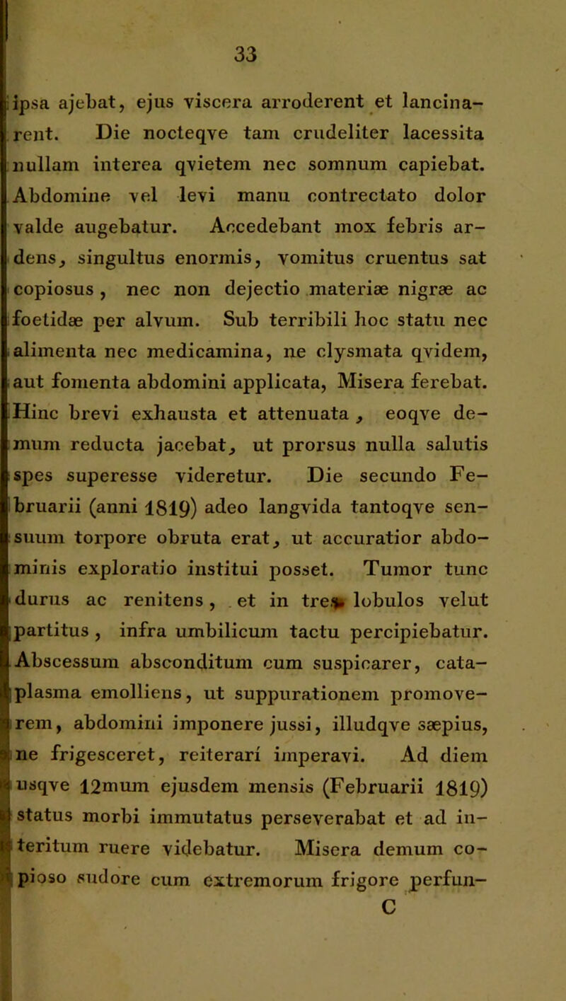 iipsa ajeTbat, ejus viscera arroderent et lancina- rent. Die nocteqve tam crudeliter lacessita nullam interea qvietem nec somnum capiebat. Abdomine vel levi manu contrectato dolor valde augebatur. Accedebant mox febris ar- dens^ singultus enormis, vomitus cruentus sat copiosus , nec non dejectio materiae nigrae ac foetidae per alvum. Sub terribili lioc statu nec alimenta nec medicamina, ne clysmata qvidem, aut fomenta abdomini applicata. Misera ferebat. Hinc brevi exhausta et attenuata , eoqve de- mum reducta jacebat^ ut prorsus nulla salutis spes superesse videretur. Die secundo Fe- bruarii (anni 1819) adeo langvida tantoqve sen- suum torpore obruta erat^ ut accuratior abdo- minis exploratio institui posset. Tumor tunc ■ durus ac renitens, et in trefln lobulos velut ipartitus , infra umbilicum tactu percipiebatur. Abscessum absconditum cum suspicarer, cata- Iplasma emolliens, ut suppurationem promove- !rem, abdomini imponere jussi, illudqve saepius, ne frigesceret, reiterari imperavi. Ad diem 1^ usqve I2mum ejusdem mensis (Februarii 1819) g status morbi immutatus perseverabat et ad in- Bteritum ruere videbatur. Misera demum co- 4pioso sudore cum extremorum frigore perfun- C