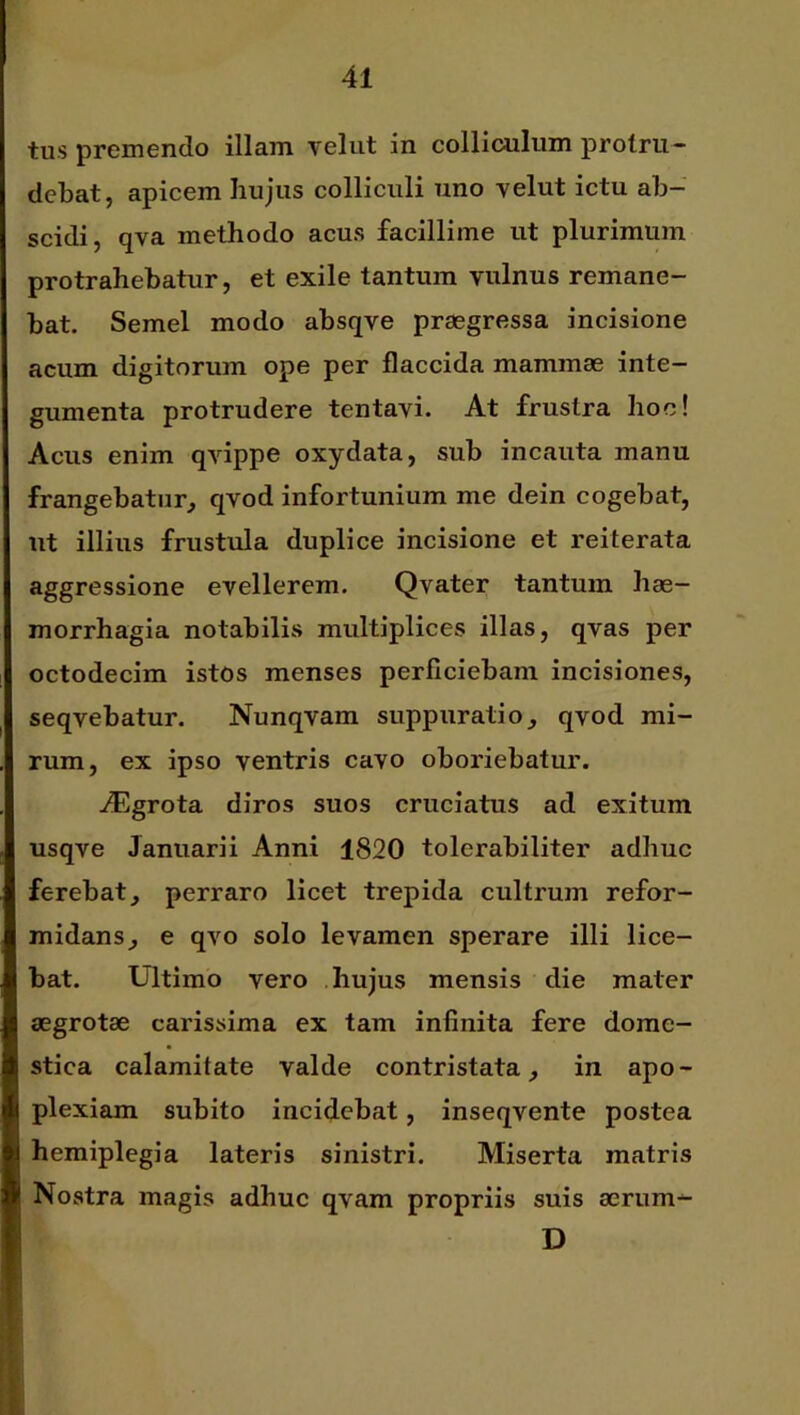 tus premendo illam velut in colliculum protru- debat, apicem hujus colliculi uno velut ictu ab- scidi, qva methodo acus facillime ut plurimum protrahebatur, et exile tantum vulnus remane- bat. Semel modo absqve praegressa incisione acum digitorum ope per flaccida mammae inte- gumenta protrudere tentavi. At frustra hoc! Acus enim qvippe oxydata, sub incauta manu frangebatur, qvod infortunium me dein cogebat, ut illius frustula duplice incisione et reiterata aggressione evellerem. Qvater tantum hae- morrhagia notabilis multiplices illas, qvas per octodecim istos menses perficiebam incisiones, seqvebatur. Nunqvam suppuratio, qvod mi- rum, ex ipso ventris cavo oboriebatur. ./Egrota diros suos cruciatus ad exitum usqve Januarii Anni 1820 tolerabiliter adhuc ferebat, perraro licet trepida cultrum refor- midans, e qvo solo levamen sperare illi lice- bat. Ultimo vero hujus mensis die mater aegrotae carissima ex tam infinita fere dome- stica calamitate valde contristata, in apo- plexiam subito incidebat, inseqvente postea hemiplegia lateris sinistri. Miserta matris Nostra magis adhuc qvam propriis suis aerum^ D