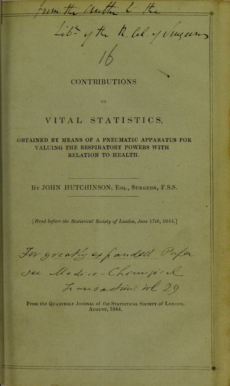 CONTRIBUTIONS TO VITAL STATISTICS, OBTAINED BY MEANS OF A PNEUMATIC APPARATUS FOR VALUING THE RESPIRATORY POWERS WITH RELATION TO HEALTH. By JOHN HUTCHINSON, Esq., Surgeon, F.S.S. [fiend before the Statistical Society of London, June 17th, 1844.] cV' r 0 — S' s-Jc^ SJ From the Quarterly Journal of the Statistical Society of Lonoon, August, 1844.