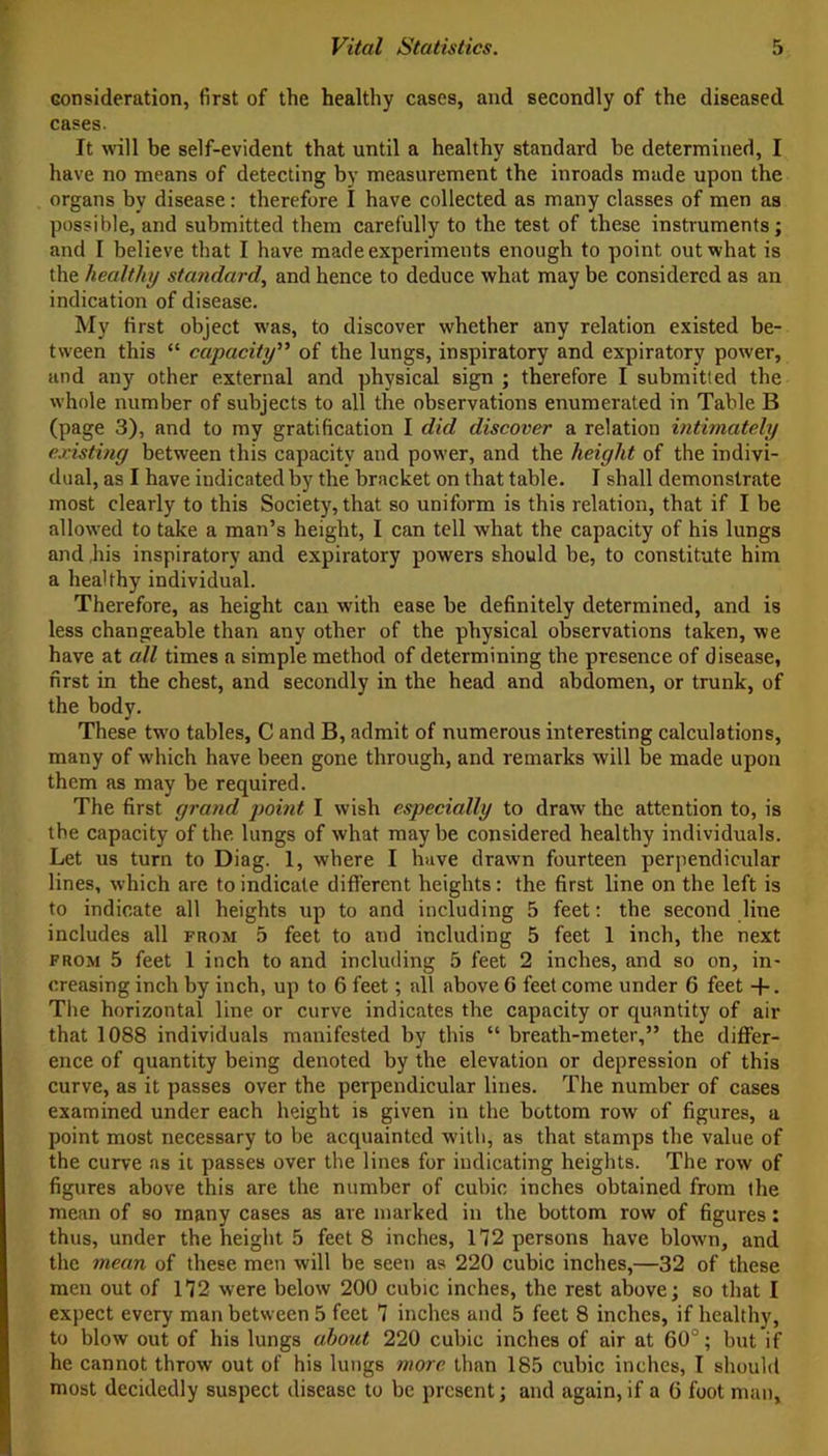 consideration, first of the healthy cases, and secondly of the diseased cases. It will be self-evident that until a healthy standard be determined, I have no means of detecting by measurement the inroads made upon the organs by disease: therefore I have collected as many classes of men as possible, and submitted them carefully to the test of these instruments; and I believe that I have made experiments enough to point out what is the healthy standard, and hence to deduce what may be considered as an indication of disease. My first object was, to discover whether any relation existed be- tween this “ capacity” of the lungs, inspiratory and expiratory power, and any other external and physical sign ; therefore I submitted the whole number of subjects to all the observations enumerated in Table B (page 3), and to my gratification I did discover a relation intimately existing between this capacity and power, and the height of the indivi- dual, as I have indicated by the bracket on that table. I shall demonstrate most clearly to this Society, that so uniform is this relation, that if I be allowed to take a man’s height, I can tell what the capacity of his lungs and his inspiratory and expiratory powers should be, to constitute him a healthy individual. Therefore, as height can with ease be definitely determined, and is less changeable than any other of the physical observations taken, we have at all times a simple method of determining the presence of disease, first in the chest, and secondly in the head and abdomen, or trunk, of the body. These two tables, C and B, admit of numerous interesting calculations, many of which have been gone through, and remarks will be made upon them as may be required. The first grand point I wish especially to draw the attention to, is the capacity of the lungs of what maybe considered healthy individuals. Let us turn to Diag. 1, where I have drawn fourteen perpendicular lines, which are to indicate different heights: the first line on the left is to indicate all heights up to and including 5 feet: the second line includes all from 5 feet to and including 5 feet 1 inch, the next from 5 feet 1 inch to and including 5 feet 2 inches, and so on, in- creasing inch by inch, up to 6 feet; all above G feet come under 6 feet -f-. The horizontal line or curve indicates the capacity or quantity of air that 1088 individuals manifested by this “ breath-meter,” the differ- ence of quantity being denoted by the elevation or depression of this curve, as it passes over the perpendicular lines. The number of cases examined under each height is given in the bottom row of figures, a point most necessary to be acquainted with, as that stamps the value of the curve ns it passes over the lines for indicating heights. The row of figures above this are the number of cubic inches obtained from the mean of so many cases as are marked in the bottom row of figures: thus, under the height 5 feet 8 inches, 112 persons have blown, and the mean of these men will be seen as 220 cubic inches,—32 of these men out of 112 were below 200 cubic inches, the rest above; so that I expect every man between 5 feet 1 inches and 5 feet 8 inches, if healthy, to blow out of his lungs about 220 cubic inches of air at 60°; but if he cannot throw out of his lungs more than 185 cubic inches, I should most decidedly suspect disease to be present; and again,if a 6 foot man.