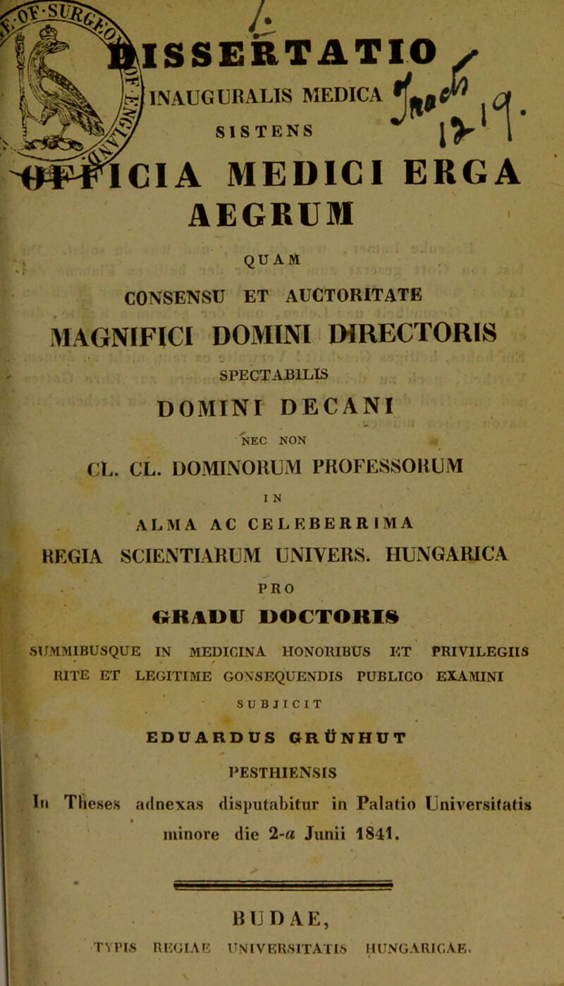 /*. ISSERT ATIO y INAUGURALIS MEDICA SISTENS % ,v'1- iCIA MEDICI ERGA AEGRUM QUAM CONSENSU ET AUCTORITATE MAGNIFICI DOMINI DIRECTORIS SPECTABILIS DOMINI DECANI NEC NON CL. CL. DOMINORUM PROFESSORUM I N ALMA AC CELEBERRIMA REGIA SCIENTIARUM UNIYERS. HUNGARICA PRO ttRAVU DOCTORI8 SUMMIBUSQUE IN MEDICINA HONORIBUS ET PRIVILEGIIS • / RITE ET LEGITIME GONSEQUENDIS PUBLICO EXAMINI SUBJICIT EDUARDUS GRtiNHUT PESTHIENSIS Iu Theses adnexas disputabitur in Palatio Universitatis » minore die 2-a Junii 1841. BUDAE, TYPIS REGIAE UNIVERSITATIS IIUNGARICAF,.