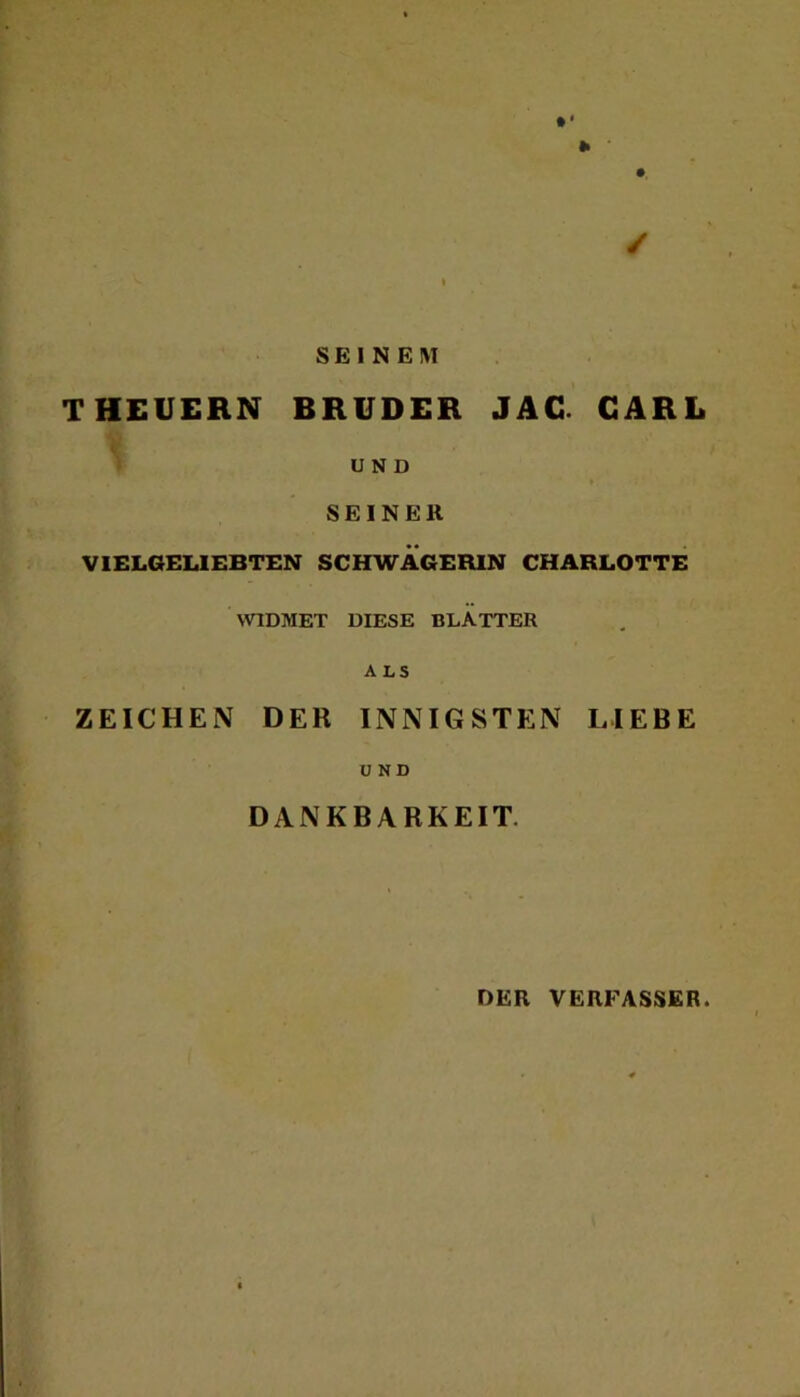 • * Ii ‘ ✓ ^ » SEINEM THEUERN BRUDER JAC CARL U N D SEINER VIELGELIEBTEN SCHWAGERIN CHARLOTTE WIDMET DIESE BLATTER ALS ZEICHEN DER INNIGSTEN LIEBE U ND DANKBARKEIT. DER VERFASSER.