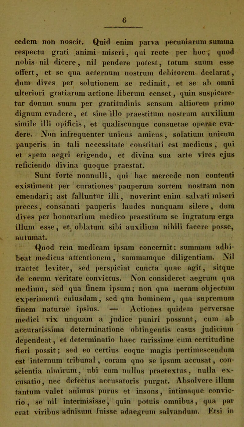 cedem non noscit. Quid enim parva pecuniarum summa respectu grati animi miseri, qui recte per hoc, quod nobis nil dicere, nil pendere potest, totum suum esse offert, et se qua aeternum nostrum debitorem declarat, dum dives per solutionem se redimit, et se ab omni ulteriori gratiarum actione liberum censet, quin suspicare- tur donum suum per gratitudinis sensum altiorem primo dignum evadere, et sine illo praestitum nostrum auxilium simile illi opificis, et qualiscunque consuetae operae eva- dere. Non infrequenter unicus amicus, solatium unicum pauperis in tali necessitate constituti est medicus, qui et spem aegri erigendo, et divina sua arte vires ejus reficiendo divina quoque praestat. Sunt forte nonnulli, qui hac mercede non contenti existiment per curationes pauperum sortem nostram non emendari; ast falluntur illi, noverint enim salvati miseri preces, consanati pauperis laudes nunquam silere, dum dives per honorarium medico praestitum se ingratum erga illum esse, et- oblatum sibi auxilium nihili facere posse, autumat. Quod rem medicam ipsam concernit: summam adhi- beat medicus attentionem, summamque diligentiam. Nil tractet leviter, sed perspiciat cuncta quae agit, sitque de eorum veritate convictus. Non consideret aegrum qua medium, sed qua finem ipsum; non qua merum objectum experimenti cuiusdam, sed qua hominem, qua supremum finem naturae ipsius. — Actiones quidem perversae medici vix unquam a judice puniri possunt, cum ab accuratissima determinatione obtingentis casus judicium dependeat, et determinatio haec rarissime cum certitudine fieri possit; sed eo certius coque magis pertimescendum est internum tribunal, coram quo se ipsum accusat, con- scientia nimirum, ubi eum nullus praetextus, nulla ex- cusatio, nec defectus accusatoris purgat. Absolvere illum tantum valet animus purus et insons, intimaque convic- tio, se nil intermisisse, quin potuis omnibus, qua par erat vivibus adnisum fuisse adaegruin salvandum. F.tsi in