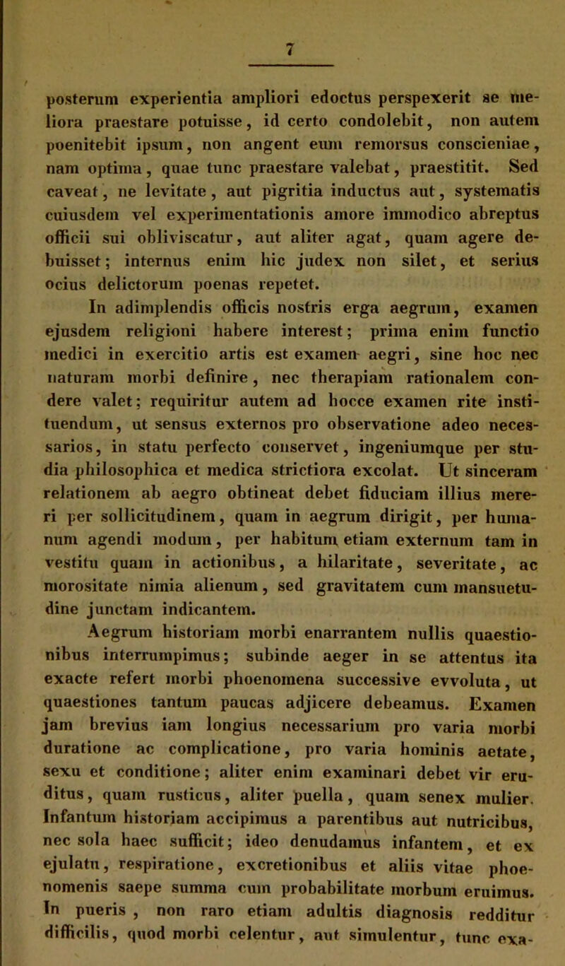 posterum experientia ampliori edoctus perspexerit se me- liora praestare potuisse, id certo condolebit, non autem poenitebit ipsum, non angent eum remorsus conscieniae, nam optima , quae tunc praestare valebat, praestitit. Sed caveat, ne levitate, aut pigritia inductus aut, systematis cuiusdein vel experimentationis amore immodico abreptus officii sui obliviscatur, aut aliter agat, quam agere de- buisset ; internus enim hic judex non silet, et serius ocius delictorum poenas repetet. In adimplendis officis nostris erga aegrum, examen ejusdem religioni habere interest; prima enim functio medici in exercitio artis est examen aegri, sine hoc nec naturam morbi definire, nec therapiam rationalem con- dere valet; requiritur autem ad hocce examen rite insti- tuendum, ut sensus externos pro observatione adeo neces- sarios , in statu perfecto conservet, ingeniumque per stu- dia philosophica et medica strictiora excolat. Ut sinceram relationem ab aegro obtineat debet fiduciam illius mere- ri per sollicitudinem, quam in aegrum dirigit, per huma- num agendi modum, per habitum etiam externum tam in vestitu quam in actionibus, a hilaritate, severitate, ac morositate nimia alienum, sed gravitatem cum mansuetu- dine junctam indicantem. Aegrum historiam morbi enarrantem nullis quaestio- nibus interrumpimus; subinde aeger in se attentus ita exacte refert morbi phoenomcna successive evvoluta, ut quaestiones tantum paucas adjicere debeamus. Examen jam brevius iain longius necessarium pro varia morbi duratione ac complicatione, pro varia hominis aetate, sexu et conditione; aliter enim examinari debet vir eru- ditus, quam rusticus, aliter puella, quam senex mulier. Infantum historiam accipimus a parentibus aut nutricibus, nec sola haec sufficit; ideo denudamus infantem, et ex ejulatu, respiratione, excretionibus et aliis vitae phoe- nomenis saepe summa cum probabilitate morbum eruimus. In pueris , non raro etiam adultis diagnosis redditur difficilis, quod morbi celentur, aut simulentur, tunc exa-