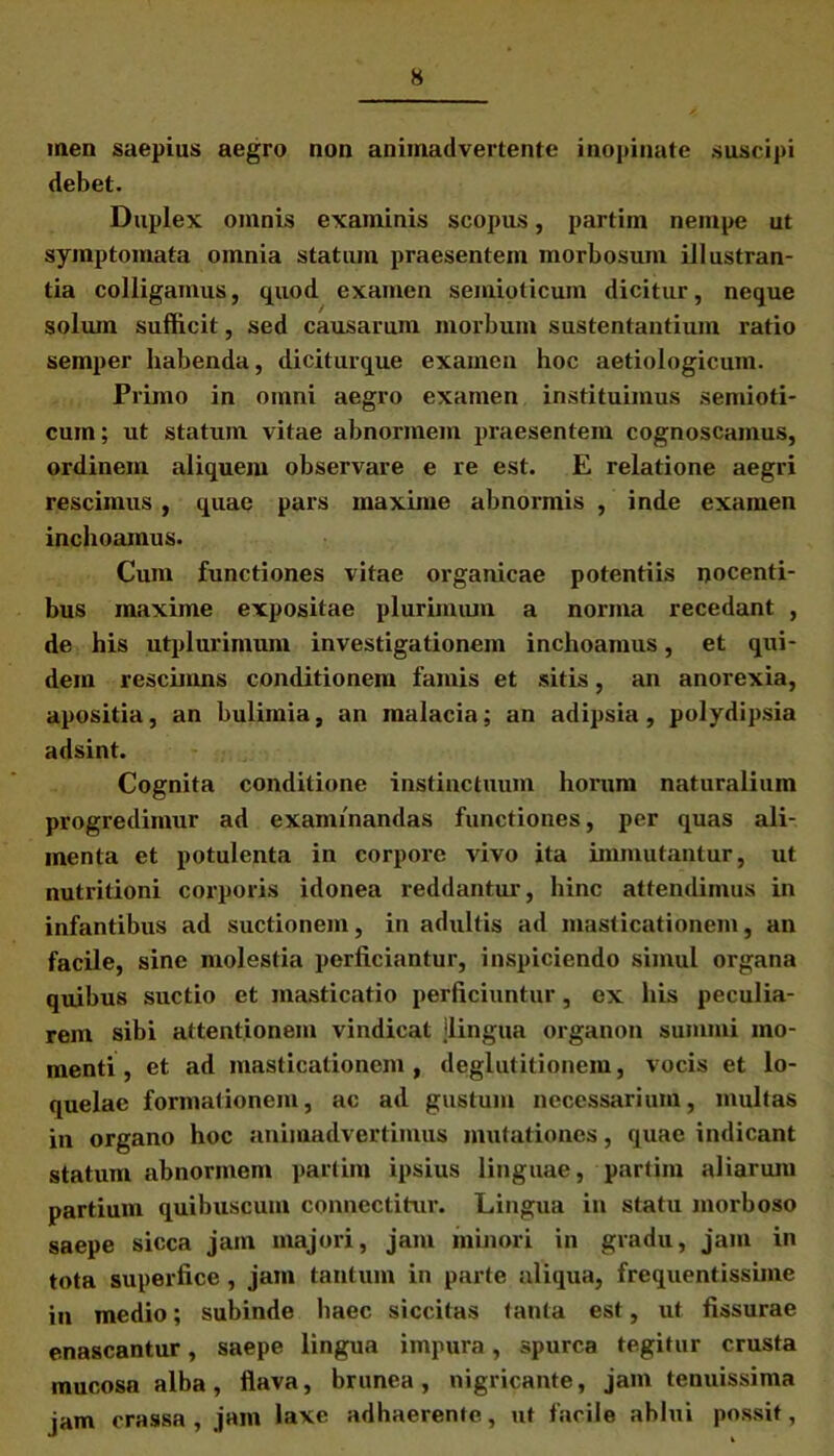 men saepius aegro non animadvertente inopinate suscipi debet. Duplex omnis examinis scopus, partim nempe ut symptomata omnia statum praesentem morbosum illustran- tia colligamus, quod examen semioticum dicitur, neque solum sufficit, sed causarum morbum sustentantium ratio semper habenda, diciturque examen hoc aetiologicum. Primo in omni aegro examen instituimus semioti- cum; ut statum vitae abnormem pi-aesentem cognoscamus, ordinem aliquem observare e re est. E relatione aegri rescimus , quae pai’s maxime abnormis , inde examen inchoamus. Cum functiones vitae organicae potentiis nocenti- bus maxime expositae plurimum a norma recedant , de his utplurimum investigationem inchoamus, et qui- dem rescimns conditionem famis et sitis, an anorexia, apositia, an bulimia, an malacia; an adipsia, polydipsia adsint. Cognita conditione instinctuum horum naturalium progredimur ad examinandas functiones, per quas ali- menta et potulenta in corpore vivo ita immutantur, ut nutritioni corporis idonea reddantur, hinc attendimus in infantibus ad suctionem, in adultis ad masticationem, an facile, sine molestia perficiantur, inspiciendo simul organa quibus suctio et masticatio perficiuntur, ex his peculia- rem sibi attentionem vindicat jlingua organon summi mo- menti, et ad masticationem, deglutitionem, vocis et lo- quelae formationem, ac ad gustum necessarium, multas in organo hoc animadvertimus mutationes, quae indicant statum abnormem partim ipsius linguae, partim aliarum partium quibuscum connectitur. Lingua in statu morboso saepe sicca jam majori, jam minori in gradu, jam in tota superfice, jam tantum in parte aliqua, frequentissime in medio; subinde haec siccitas tanta est, ut fissurae enascantur, saepe lingua impura, spurca tegitur crusta mucosa alba, flava, brunea, nigricante, jam tenuissima jam crassa , jam laxe adhaerente, ut facile ablui possit,