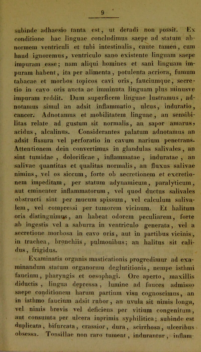 subinde adhaesio tanta est, ut deradi non possit. Ex conditione hac linguae concludimus saepe ad statum ab- normem ventriculi et tubi intestinalis, caute tamen, cum haud ignoremus, ventriculo sano existente linguam saepe impuram esse; nam aliqui homines et sani linguam im- puram habent, ita per alimenta, potulenta acriora, fumum tabacae et morbos topicos cavi oris, fauciumque, secre- tio in cavo oris aucta ac imminuta linguam plus minusve impuram reddit. Dum superficem linguae lustramus, ad- notamus simul an adsit inflammatio, ulcus, induratio, cancer. Adnotamus et mobilitatem linguae, an sensibi- litas relate ad gustum sit normalis, an sapor amarus j acidus, alcalinus. Considerantes palatum adnotamus an adsit fissura vel perforatio in cavum narium penetrans. Attentionem dein convertimus in glandulas salivales, an sint tumidae , dolorificae , inflammatae , induratae , an salivae quantitas et qualitas normalis, an fluxus salivae nimius, vel os siccum, forte ob secretionem et excretio- nem impeditam, per statum adynamieum, paralyticum , aut eminenter inflammatorum , vel quod ductus salivales obstructi sint per mucum spissum, vel calculum saliva- lein, vel compressi per tumorem vicinum. Et halitum oris distinguimus, an habeat odorem peculiarem, forte ab ingestis vel a saburra in ventriculo generata, vel a secretione morbosa in cavo oris, aut in partibus vicinis, in trachea, bronchiis, pulmonibus; an halitus sit cali- dus , frigidus. Examinatis organis masticationis progredimur ad exa- minandum statum organorum deglutitionis, nempe isthmi faucium, pharyngis et oesophagi. Ore aperto, maxillis diductis , lingua depressa, lumine ad fauces admisso saepe conditionem harum partium visu cognoscimus, an in isthmo faucium adsit rubor, an uvula sit nimis longa, vel nimis brevis vel deficiens per vitium congenitum, aut consumta per ulcera inprimis syphilitica; subinde est duplicata, bifurcata, crassior, dura, scirrhosa, ulceribus obsessa. Tonsillae non raro tument , indurantur , inflatu-