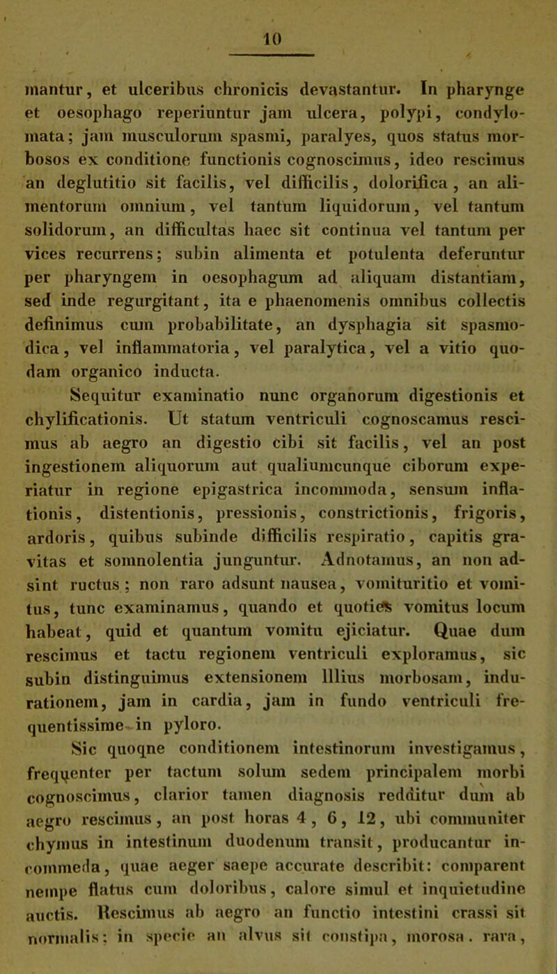 mantur, et ulceribus chronicis devastantur. In pharynge et oesophago reperiuntur jam ulcera, polypi, condylo- mata; jam musculorum spasmi, paralyes, quos status mor- bosos ex conditione functionis cognoscimus, ideo rescimus an deglutitio sit facilis, vel difficilis, dolorifica , an ali- mentorum omnium, vel tantum liquidorum, vel tantum solidorum, an difficultas haec sit continua vel tantum per vices recurrens; subin alimenta et potulenta deferuntur per pharyngem in oesophagum ad aliquam distantiam, sed inde regurgitant, ita e phaenomenis omnibus collectis definimus cum probabilitate, an dysphagia sit spasmo- dica , vel inflammatoria, vel paralytica, vel a vitio quo- dam organico inducta. Sequitur examinatio nunc organorum digestionis et chylificationis. Ut statum ventriculi cognoscamus resci- mus ab aegro an digestio cibi sit facilis, vel an post ingestionem aliquorum aut qualiumcunque ciborum expe- riatur in regione epigastrica incommoda, sensum infla- tionis, distentionis, pressionis, constrictionis, frigoris, ardoris, quibus subinde difficilis respiratio, capitis gra- vitas et somnolentia junguntur. Adnotamus, an non ad- sint ructus ; non raro adsunt nausea, vomituritio et vomi- tus, tunc examinamus, quando et quotitfs vomitus locum habeat, quid et quantum vomitu ejiciatur. Quae dum rescimus et tactu regionem ventriculi exploramus, sic subin distinguimus extensionem Illius morbosam, indu- rationem, jam in cardia, jam in fundo ventriculi fre- quentissime in pyloro. Sic quoqne conditionem intestinorum investigamus, freqqenter per tactum solum sedem principalem morbi cognoscimus, clarior tamen diagnosis redditur dum ab aegro rescimus, an post horas 4 , 6, 12, ubi communiter chymus in intestinum duodenum transit, producantur in- commeda, quae aeger saepe accurate describit: comparent nempe flatus cum doloribus, calore simul et inquietudine auctis. Rescimus ab aegro an functio intestini crassi sit normalis; in specie an alvus sit constipa, morosa, rara,