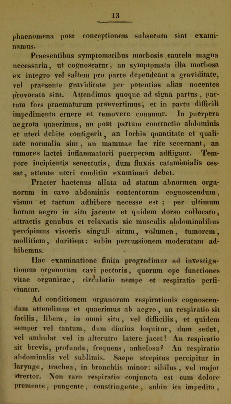 phaenomena post conceptionem subsecuta sint exami- namus. Praesentibus symptomatibus morbosis cautela magna necessaria, ut cognoscatur, an symptomata illa morbosa ex integro vel saltem pro parte dependeant a graviditate, vel praesente graviditate per potentias alias nocentes provocata sint. Attendimus quoque ad signa partus, par- tum fors praematurum praevertimus, et in partu difficili impedimenta eruere et removere conamur. In puerpera aegrota quaerimus, an post partum contractio abdominis et uteri debite contigerit} an lochia quantitate et quali- tate normalia sint, an mammae lac rite secernant, an tumores lactei inflammatorii puerperam adfligant. Tem- pore incipientis senectutis, dum fluxas catamenialis ces- sat , attente uteri conditio examinari debet. Praeter hactenus allata ad statum abnormen orga- norum in cavo abdominis contentorum cognoscendum, visum et tactum adhibere necesse est ; per ultimum horum aegro in situ jacente et quidem dorso collocato, attractis genubus et relaxatis sic musculis abdominalibus percipimus visceris singuli situm, volumen, tumorem, mollitiem, duritiem; subin percussionem moderatam ad- hibemus. Hac examinatione finita progredimur ad investiga- tionem organorum cavi pectoris, quorum ope functiones vitae organicae, circulatio nempe et respiratio perfi- ciuntur. Ad conditionem organorum respirationis cognoscen- dam attendimus et quaerimus ab aegro , an respiratio sit facilis, libera, in omni situ, vel difficilis, et quidem semper vel tantum, dum diutius loquitur, dum sedet, vel ambulat vel in alterutro latere jacet? An respiratio sit brevis, profunda, frequens, anhelosa? An respiratio abdominalis vel sublimis. Saepe strepitus percipitur in larynge, trachea, in bronchiis minor: sibilus, vel major strertor. Non raro respiratio conjuncta est cum dolore premente, pungente, constringente, subin ita impedita,