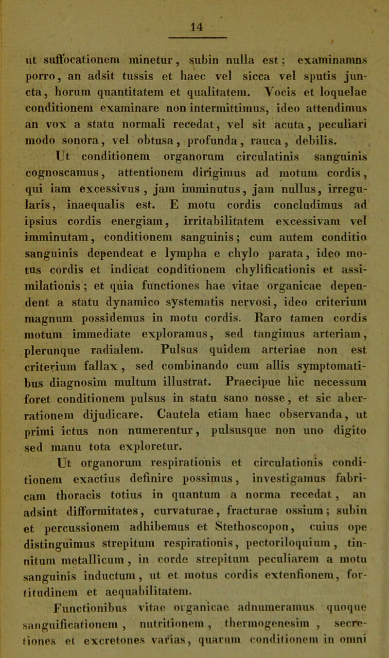 ut suffocationem minetur, subin nulla est; examinamns porro, an adsit tussis et haec vel sicca vel sputis jun- cta, horum quantitatem et qualitatem. Yocis et loquelae conditionem examinare non intermittimus, ideo attendimus an vox a statu normali recedat, vel sit acuta, peculiari modo sonora, vel obtusa, profunda, rauca, debilis. Ut conditionem organorum circulatinis sanguinis cognoscamus, attentionem dirigimus ad motum cordis, qui iam excessivus , jam imminutus, jam nullus, irregu- laris , inaequalis est. E motu cordis concludimus ad ipsius cordis energiam, irritabilitatem excessivain vel imminutam, conditionem sanguinis; cum autem conditio sanguinis dependeat e lympha e chylo parata, ideo mo- tus cordis et indicat conditionem chylificationis et assi- milationis ; et quia functiones hae vitae organicae depen- dent a statu dynamico systematis nervosi, ideo criterium magnum possidemus in motu cordis. Raro tamen cordis motum immediate exploramus, sed tangimus arteriam, plerunque radialem. Pulsus quidem arteriae non est criterium fallax, sed combinando cum aliis symptomati- bus diagnosim multum illustrat. Praecipue hic necessum foret conditionem pulsus in statu sano nosse, et sic aber- rationem dijudicare. Cautela etiam haec observanda, ut primi icttis non numerentur, pulsusque non uno digito sed manu tota exploretur. Ut organorum respirationis et circulationis condi- tionem exactius definire possimus, investigamus fabri- cam thoracis totius in quantum a norma recedat, an adsint difformitates, curvaturae, fracturae ossium; subin et percussionem adhibemus et Stethoscopon, cuius ope distinguimus strepitum respirationis, pectoriloquium, tin- nitum metallicum, in corde strepitum peculiarem a motu sanguinis inductum, ut et motus cordis extenfionem, for- titudinem et aequabilitatem. Functionibus vitae organicae adnumeramus quoque sanguilicationcm , nutritionem, thermogenesiin , secre- tiones et excretones varias, quarum conditionem in omni