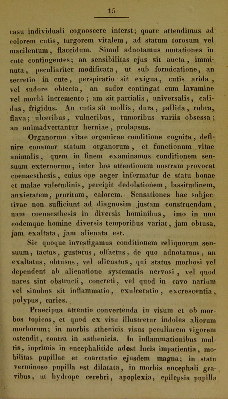 casu individuali cognoscere interst; quare attendimus ad colorem cutis, turgorem vitalem, ad statum torosum vel macilentum, flaccidum. Simul adnotamus mutationes in cute contingentes; an sensibilitas ejus sit aucta , immi- nuta, peculiariter modificata, ut sub formicatione, an secretio in cute, perspiratio sit exigua, cutis arida , vel stidore obtecta, an sudor contingat cum lavamine vel morbi incremento; am sit partialis, universalis, cali- dus , frigidus. An cutis sit mollis, dura, pallida , rubra, flava; ulceribus, vulneribus, tumoribus variis obsessa ; an animadvertantur herniae, prolapsus. Organorum vitae organicae conditione cognita, defi- nire conamur statum organorum , et functionum vitae animalis, quem in finem examinamus conditionem sen- suum externorum, inter hos attentionem nostram provocat coenaesthesis, cuius ope aeger informatur de statu bonae et malae valetudinis, percipit dedolatioriem, lassitudinem, anxietatem, pruritum, calorem. Sensationes hae subjec- tivae non sufficiunt ad diagnosim justam construendam, nam coenaesthesis in diversis hominibus, imo in uno eodemque homine diversis temporibus variat, jam obtusa, jam exaltata, jam alienata est. Sic quoque investigamus conditionem reliquorum sen- suum , tactus, gustatus, olfactus , de quo adnotamus , an exaltatus, obtusus, vel alienatus, qui status morbosi vel dependent ab alienatione systematis nervosi , vel quod nares sint obstructi, concreti, vel quod in cavo narium vel sinubus sit inflammatio, exulceratio , excrescentia, polypus, caries. Praecipua attentio convertenda in visum et ob mor- bos topicos, et quod ex visu illustretur indoles aliorum morborum; in morbis sthenicis visus peculiarem vigorem ostendit, contra in asthenicis. In inflammationibus mul- tis, inprimis in encephalitide adest lucis impatientia, mo- bilitas pupillae et coarctatio ejusdem magna; in statu verminoso pupilla est dilatata, in morbis encephali gra- vibus, ut hydrope cerebri, apoplexia, epilepsia pupilla