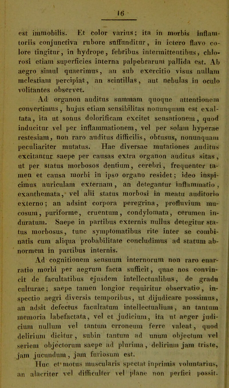 \ est immobilis. Et color varius; ita in morbis infiam- toriis conjunctiva rubore suffunditur, in ictero flavo co- lore tingitur, in hydrope, febribus intermittentibus, chlo- rosi etiam superficies interna palpebrarum pallida est. Ab aegro simul quaerimus, an sub exercitio visus nullam mclestiam percipiat, an scintillas, aut nebulas in oculo volitantes observet. Ad oi’ganon auditus summam quoque attentionem convertimus , hujus etiam sensibilitas nonunquam est exal- tata, ita ut sonus dolorificain excitet sensationem, quod inducitur vel per inflammationem, vel per solam hyperae restesiam, non raro auditus difficilis, obtusus, nonunquam peculiariter mutatus. Hae diversae mutationes auditus excitantur saepe per causas extra organon auditus sitas, ut per status morbosos dentium, cerebri, frequenter ta- men et causa morbi in ipso organo residet; ideo inspi- cimus auriculam externam, an detegantur inflammatio , exanthemata, vel alii status morbosi in meatu auditorio externo; an adsint corpora peregrina, profluvium mu- cosum, puriforme, cruentum, condylomata, cerumen in- duratum. Saepe in partibus externis nullus detegitur sta- tus morbosus, tunc symptomatibus rite inter se combi- natis cum aliqua probabilitate concludimus ad statum ab- normem in partibus internis. Ad cognitionem sensuum internorum non raro enar- ratio morbi per aegrum facta sufficit, quae nos convin- cit de facultatibus ejusdem intellectualibus, de gradu culturae; saepe tamen longior requiritur observatio, in- spectio aegri diversis temporibus, ut dijudicare possimus, an adsit defectus facultatum intellectualium, an tantum 1 memoria labefactata, vel et judicium, ita ut aeger judi- cium nullum vel tantum erroneum ferre valeat, quod delirium dicitur, subin tantum ad unum objectum vel seriem objectorum saepe ad plurima , delirium jam triste, jam jucundum, jam furiosum est. Huc et'motus muscularis spectat inprimis voluntarius, an alacriter vel difficulter vel plane non perfici possit.