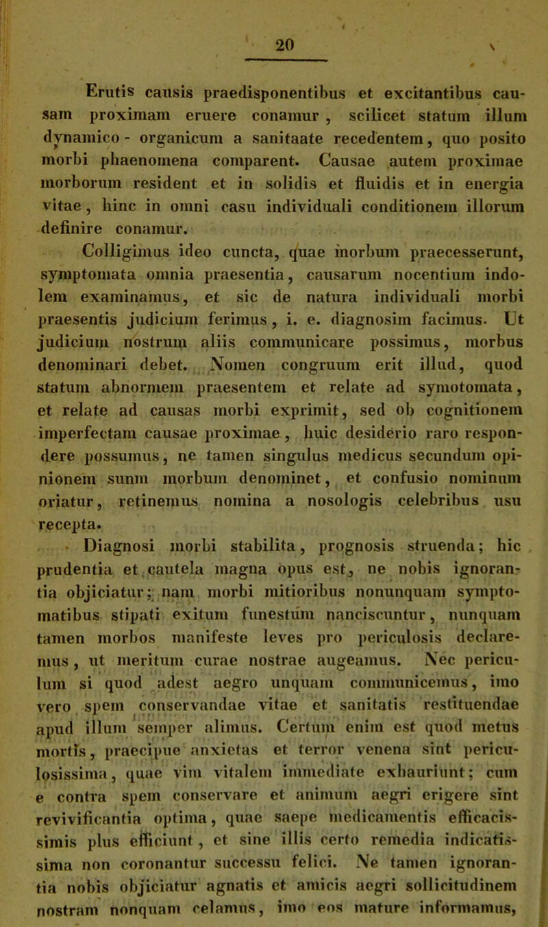 Erutis causis praedisponentibus et excitantibus cau- sam proximam eruere conamur , scilicet statum illum dynamico - organicum a sanitaate recedentem, quo posito morbi phaenomena comparent. Causae autem proximae morborum resident et in solidis et fluidis et in energia vitae, hinc in omni casu individuali conditionem illorum definire conamur. Colligimus ideo cuncta, quae morbum praecesserunt, symptomata omnia praesentia, causarum nocentium indo- lem examinamus, et sic de natura individuali morbi praesentis judicium ferimus, i. e. diagnosim facimus. Ut judicium nostrum aliis communicare possimus, morbus denominari debet. Nomen congruum erit illud, quod statum abnormem praesentem et relate ad symotomata, et relate ad causas morbi exprimit, sed ob cognitionem imperfectam causae proximae, huic desiderio raro respon- dere possumus, ne tamen singulus medicus secundum opi- nionem sunm morbum denominet, et confusio nominum oriatur, retinemus nomina a nosologis celebribus usu recepta. Diagnosi morbi stabilita, prognosis struenda; hic prudentia et.cautela magna opus est, ne nobis ignoran- tia objiciatur; nam morbi mitioribus nonunquam sympto- matibus stipati exitum funestum nanciscuntur, nunquam tamen morbos manifeste leves pro periculosis declare- mus , ut meritum curae nostrae augeamus. Nec pericu- lum si quod adest aegro unquam communicemus, imo vero spem conservandae vitae et sanitatis restituendae apud illum semper alimus. Certum enim est quod metus mortis, praecipue anxietas et terror venena sint pericu- losissima, quae vim vitalem immediate exhauriunt; cum e contra spem conservare et animum aegri erigere sint revivificantia optima, quae saepe medicamentis efficacis- simis plus efficiunt, et sine illis certo remedia indicatis- sima non coronantur successu felici. Ne tamen ignoran- tia nobis objiciatur agnatis et amicis aegri sollicitudinem nostram nonquam celamus, imo eos mature informamus,