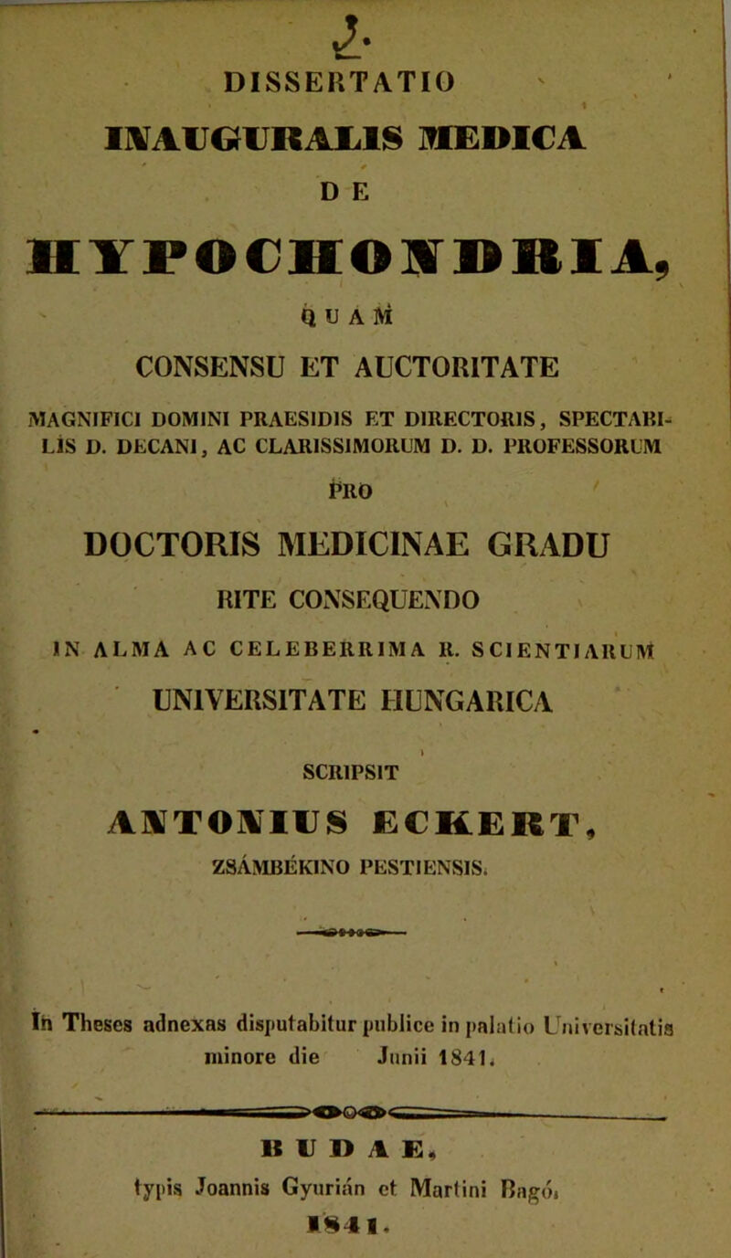 DISSERTATIO i 11VAUOURAI.1IS HIEDICA * ^ D E HYPOCHOIVDRIA, Q U A ]Vi CONSENSU ET AUCTORITATE jMAGNIFICI DOMINI PRAESIDIS ET DIRECTORIS, SPECTABI- LIS D. DECANI, AC CLARISSIMORUM D. D. PROFESSORUM i^RO \ DOCTORIS MEDICINAE GRADU RITE CONSEQUENDO IN ALMA AC CELEBERRIMA R. SCIENTIARUM UNIVERSITATE HUNGARICA \ SCRIPSIT AATOAIUS ECKERT, ZSAMBEKINO PESTIENSIS. \ ^ f Ih Theses adnexas disputabitur publice in palatio Universilatia minore die Junii 184L -tiC*...! ——i—m——— U IJ D A typis Joannis Gyurian et Martini Bagdi 1^41.