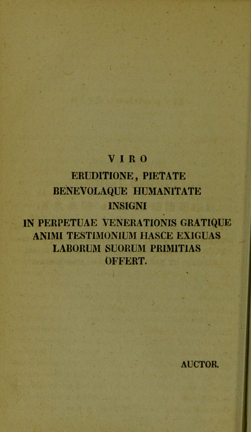 VIRO ERUDITIONE, PIETATE BENEVOLAQUE HUMANITATE INSIGNI IN PERPETUAE VENERATIONIS GRATIQUE ANIMI TESTIMONIUM HASCE EXIGUAS LABORUM SUORUM PRIMITIAS OFFERT. AUCTOR.