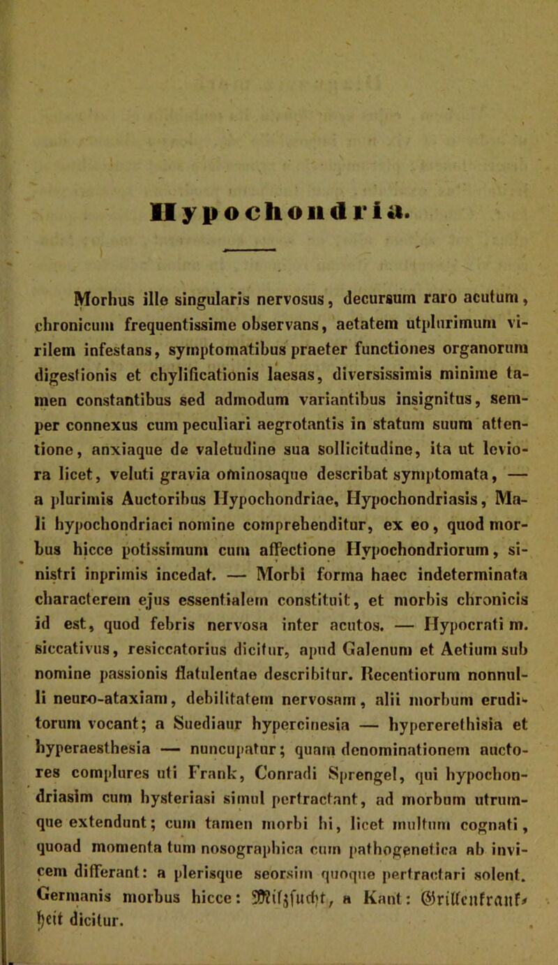 Hypochondria. Morhus ille singularis nervosus, decursum raro acutum, chronicum frequentissime observans, aetatem utplurimum vi- rilem infestans, symptomatibus praeter functiones organorum digestionis et chylificationis laesas, diversissimis minime ta- men constantibus sed admodum variantibus insignitus, sem- per connexus cum peculiari aegrotantis in statum suum atten- tione, anxiaque de valetudine sua sollicitudine, ita ut levio- ra licet, veluti gravia ominosaque describat symptomata, — a plurimis Auctoribus Hypochondriae, Hypochondriasis, Ma- li hypochondriaci nomine comprehenditur, ex eo, quod mor- bus hicce potissimum cum affectione Hypochondriorum, si- nistri inpriinis incedat. — Morbi forma haec indeterminata characterem ejus essentialem constituit, et morbis chronicis id est, quod febris nervosa inter acutos. — Hypocrali m. siccativus, resiccatorius dicitur, apud Galenum et Aetium sub nomine passionis flatulentae describitur. Recentiorum nonnul- li neuro-ataxiam, debilitatem nervosam, alii morbum erudi‘> torum vocant; a Suediaur hypercinesia — hypererethisia et hyperaesthesia — nuncupatur; quam dcnomincationem aucto- res complures uti Frank, Conradi Sprengel, qui hypochon- driasim cum hysteriasi simul pertractant, ad morbum utrum- que extendunt; cum tamen morbi hi, licet inultum cognati, quoad momenta tum nosographica cum pathogenetica ab invi- cem differant: a plerisque seorsim quoque pertractari solent. Germanis morbus hicce: 392ifjfucbt, a Kant: ©riffciifraiif# f)cit dicitur.