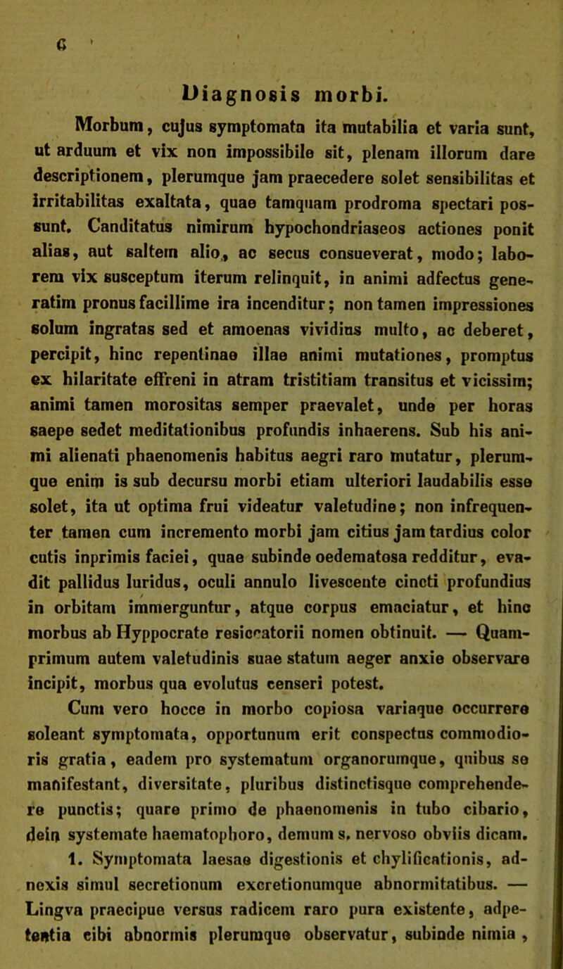 c Diagnosis morbi. Morbum, cujus symptomata ita mutabilia et varia sunt, ut arduum et vix non impossibile sit, plenam illorum dare descriptionem, plerumque jam praecedere solet sensibilitas et irritabilitas exaltata, quae tamquam prodroma spectari pos- sunt. Canditatus nimirum hypochondriaseos actiones ponit alias, aut saltem alio,, ac secus consueverat, modo; labo- rem vix susceptum iterum relinquit, in animi adfectus gene- ratim pronus facillime ira incenditur; non tamen impressiones solum ingratas sed et amoenas vividius multo, ac deberet, percipit, hinc repentinae illae animi mutationes, promptus ex hilaritate effreni in atram tristitiam transitus et vicissim; animi tamen morositas semper praevalet, unde per horas saepe sedet meditationibus profundis inhaerens. Sub his ani- mi alienati phaenomenis habitus aegri raro mutatur, plerum- que enim is sub decursu morbi etiam ulteriori laudabilis esse solet, ita ut optima frui videatur valetudine; non infrequen- ter tamen cum incremento morbi jam citius jam tardius color cutis inprimis faciei, quae subinde oederaatosa redditur, eva- dit pallidus luridus, oculi annulo livescente cincti profundius / in orbitam immerguntur, atque corpus emaciatur, et hinc morbus ab Hyppocrate resiccatorii nomen obtinuit. — Quam- primum autem valetudinis suae statum aeger anxie observare incipit, morbus qua evolutus censeri potest. Cum vero hocce in morbo copiosa variaque occurrere soleant symptomata, opportunum erit conspectas commodio- ris gratia, eadem pro systematum organorutnque, quibus se manifestant, diversitate, pluribus distinctisque comprehende- re punctis; quare primo de phaenomenis in tubo cibario, dein systemate haematophoro, demum s. nervoso obviis dicam. 1. Symptomata laesae digestionis et chylificationis, ad- nexis simul secretionum excretionumque abnormitatibus. — Lingva praecipue versas radicem raro pura existente, adpe- tentia cibi abnormis plerumque observatur, subinde nimia ,