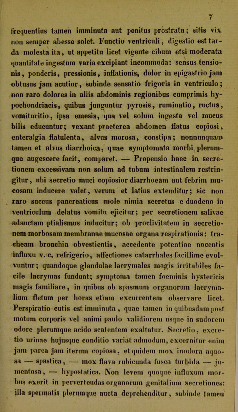 r frequentius tamen imminuta aut penitus prostrata ; sitis vix non seniper abesse solet. Functio ventriculi, digestio est tar- da molesta ita, ut appetitu licet vigente cibum etsi moderata quantitate ingestum varia excipiant incommoda: sensus tensio- nis, ponderis, pressionis, inflationis, dolor in epigastrio jam obtusus jam acutior, subinde sensatio frigoris in ventriculo; non raro dolores in aliis abdominis regionibus cumprimis hy- pochondriacis, quibus junguntur pyrosis, ruminatio, ructus, vomituritio, ipsa emesis, qua vel solum ingesta vel mucus bilis educuntur; vexant praeterea abdomen flatus copiosi, enteraigia flatulenta, alvus morosa, constipa; nonnunquaiu tamen et alvus diarrhoica, quae symptomata morbi, plerum- que augescere facit, comparet. — Propensio haec in secre- tionem excessivam non solum ad tubum intestinalem restrin- gitur, ubi secretio muci copiosior diarrhoeam aut febrim mu- cosam inducere valet, verum et latius extenditur; sic non . raro succus pancreaticus mole nimia secretus e duodeno in ventriculum delatus vomitu ejicitur; per secretionem salivae adauctam ptialismus inducitur; ob proclivitatem in secretio- nem morbosam membranae mucosae organa res])irationis: tra- cheam bronchia obvestientis, accedente potentiae nocentis influxu V. c, refrigerio, affectiones catarrhales facillime evol- vuntur; quandoque glandulae lacryinales magis irritabiles fa- cile lacrymas fundunt; syiuptouia tamen fnetuinis hystericis magis familiare, in quibus ob spasmum organorum lacryma- liuni fletum per horas etiam excurrentem observare licet. Perspiratio cutis est imminuta , quae tamen in quibusdam post motum corporis vel animi paulo validiorem usque in sudorem odore plerumque acido scatentem exaltatur. Secretio, excre- tio urinae hujusque conditio variat admodum, excernitur euiiii jam parca jam iterum copiosa, et quidem mox inodora aquo- sa — spastica, — mox flava rubicunda fusca turbida — ju- luentosa, — hypostatica. Non levem quoque iiitluxum mor- bus exerit in pervertendas organorum genitalium secretiones: illa spernintis plerumque aucta deprehenditur, subindo famcn